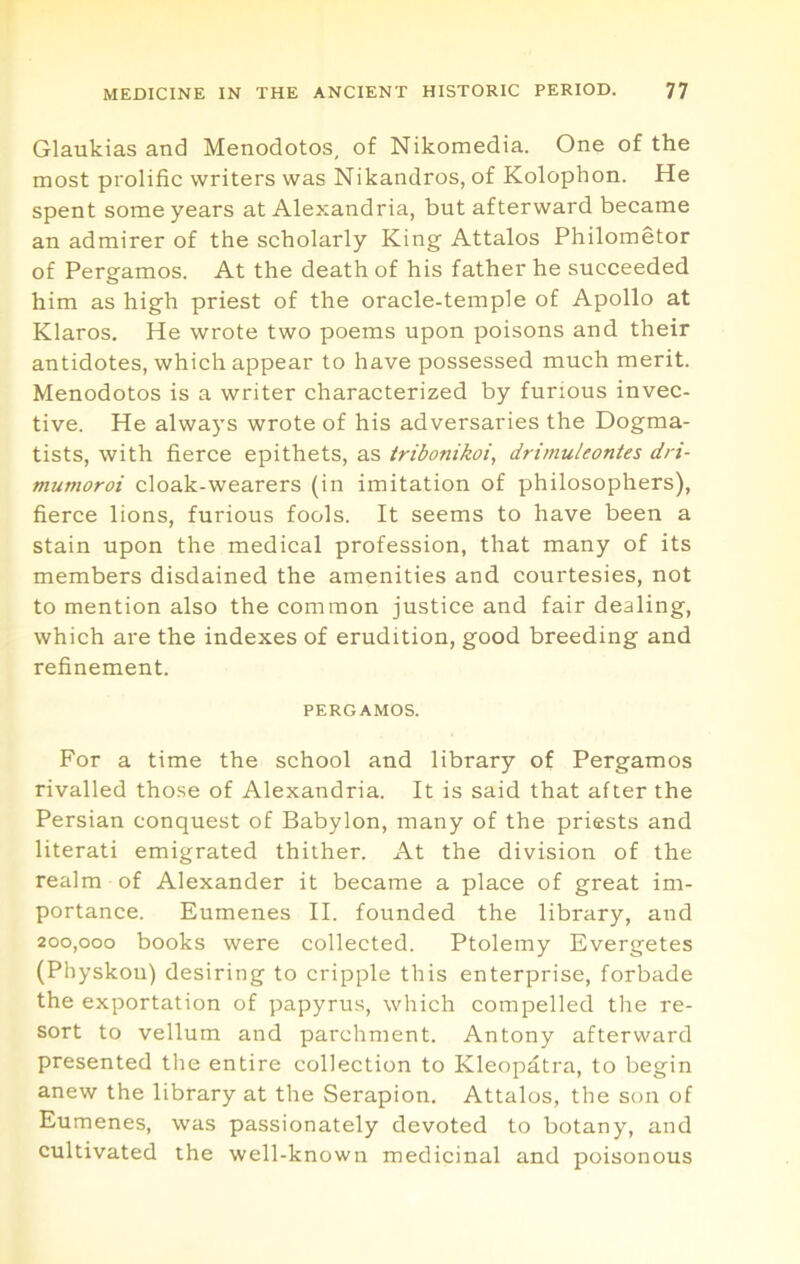 Glaukias and Menodotos, of Nikomedia. One of the most prolific writers was Nikandros, of Kolophon. He spent some years at Alexandria, but afterward became an admirer of the scholarly King Attains Philometor of Pergamos. At the death of his father he succeeded him as high priest of the oracle-temple of Apollo at Klaros. He wrote two poems upon poisons and their antidotes, which appear to have possessed much merit. Menodotos is a writer characterized by furious invec- tive. He always wrote of his adversaries the Dogma- tists, with fierce epithets, as tribonikoi, drimuleontes dri- mttmoroi cloak-wearers (in imitation of philosophers), fierce lions, furious fools. It seems to have been a stain upon the medical profession, that many of its members disdained the amenities and courtesies, not to mention also the common justice and fair dealing, which are the indexes of erudition, good breeding and refinement. PERGAMOS. For a time the school and library of Pergamos rivalled those of Alexandria. It is said that after the Persian conquest of Babylon, many of the priests and literati emigrated thither. At the division of the realm of Alexander it became a place of great im- portance. Eumenes II. founded the library, and 200,000 books were collected. Ptolemy Evergetes (Physkou) desiring to cripple this enterprise, forbade the exportation of papyrus, which compelled the re- sort to vellum and parchment. Antony afterward presented the entire collection to Kleopatra, to begin anew the library at the Serapion. Attains, the son of Eumenes, was passionately devoted to botany, and cultivated the well-known medicinal and poisonous