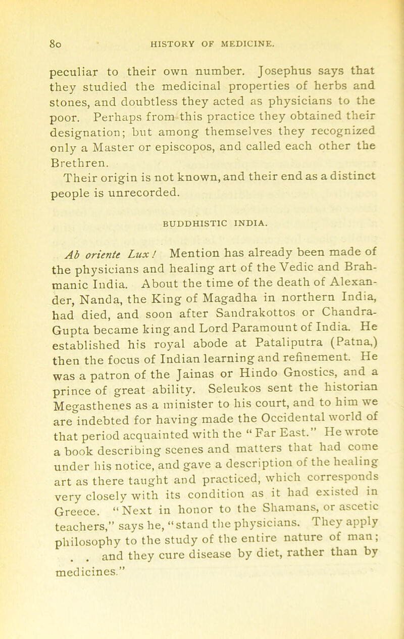 peculiar to their own number. Josephus says that they studied the medicinal properties of herbs and stones, and doubtless they acted as physicians to the poor. Perhaps from this practice they obtained their designation; but among themselves they recognized only a Master or episcopos, and called each other the Brethren. Their origin is not known, and their end as a distinct people is unrecorded. BUDDHISTIC INDIA. Ab oriente Lux! Mention has already been made of the physicians and healing art of the Vedic and Brah- manic India. About the time of the death of Alexan- der, Nanda, the King of Magadha in northern India, had died, and soon after Sandrakottos or Chandra- Gupta became king and Lord Paramount of India. He established his royal abode at Pataliputra (Patna,) then the focus of Indian learning and refinement. He was a patron of the Jainas or Hindo Gnostics, and a prince of great ability. Seleukos sent the historian Megasthenes as a minister to his court, and to him we are indebted for having made the Occidental world of that period acquainted with the “ Far East. He u rote a book describing scenes and matters that had come under his notice, and gave a description of the healing art as there taught and practiced, which corresponds very closely with its condition as it had existed in Greece. “Next in honor to the Shamans, or ascetic teachers,” says he, “ stand the physicians. They apply philosophy to the study of the entire nature of man; and they cure disease by diet, rather than by medicines.”