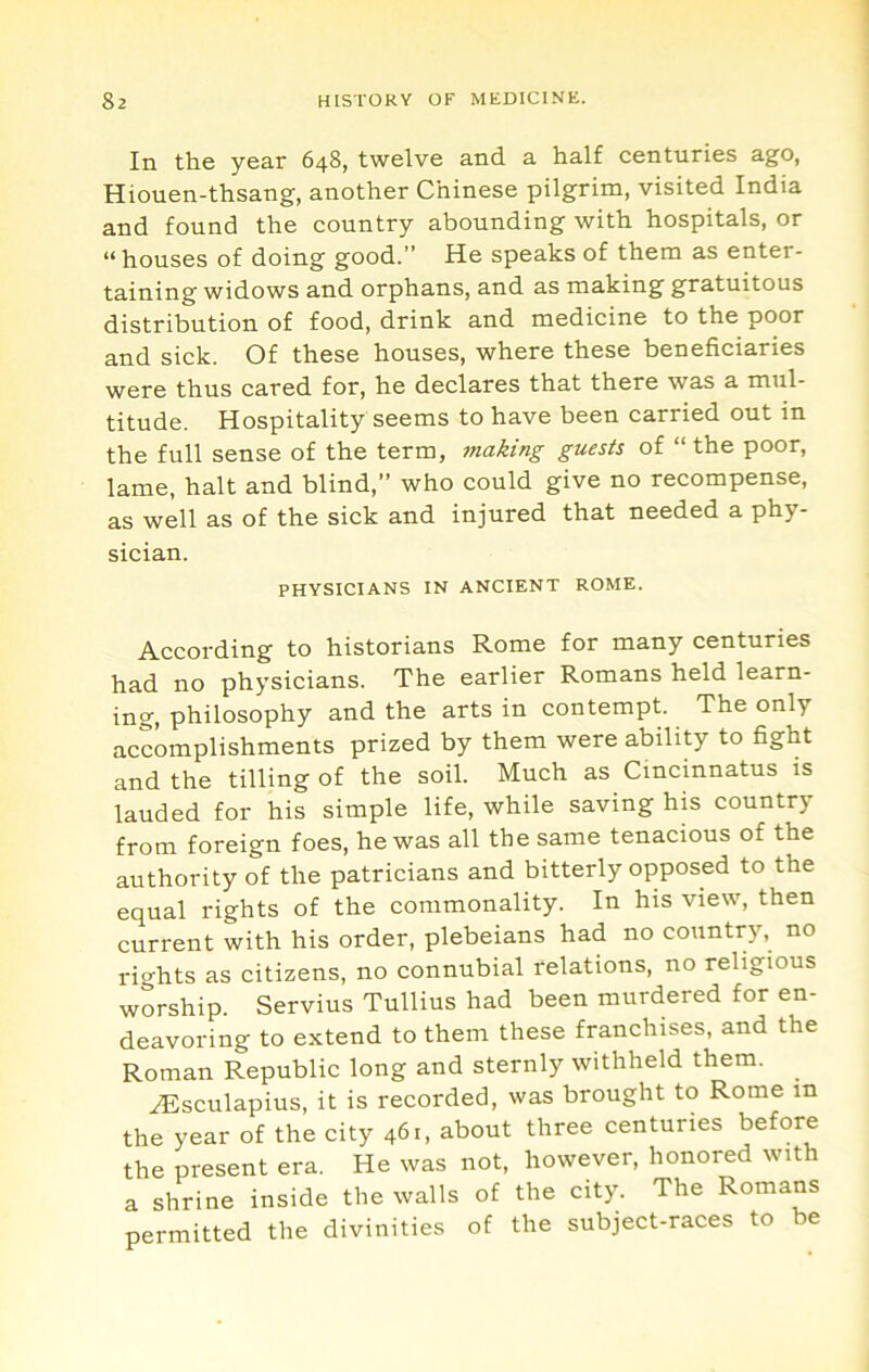 In the year 648, twelve and a half centuries ago, Hiouen-thsang, another Chinese pilgrim, visited India and found the country abounding with hospitals, or “ houses of doing good.” He speaks of them as enter- taining widows and orphans, and as making gratuitous distribution of food, drink and medicine to the poor and sick. Of these houses, where these beneficiaries were thus cared for, he declares that there was a mul- titude. Hospitality seems to have been carried out in the full sense of the term, making guests of “the poor, lame, halt and blind,” who could give no recompense, as well as of the sick and injured that needed a phy- sician. PHYSICIANS IN ANCIENT ROME. According to historians Rome for many centuries had no physicians. The earlier Romans held learn- ing^ philosophy and the arts in contempt. The only accomplishments prized by them were ability to fight and the tilling of the soil. Much as Cmcinnatus is lauded for his simple life, while saving his country from foreign foes, he was all the same tenacious of the authority of the patricians and bitterly opposed to the equal rights of the commonality. In his view, then current with his order, plebeians had no country, no rights as citizens, no connubial relations, no religious worship. Servius Tullius had been murdered for en- deavoring to extend to them these franchises, and the Roman Republic long and sternly withheld them. yEsculapius, it is recorded, was brought to Rome in the year of the city 461, about three centuries before the present era. He was not, however, honored with a shrine inside the walls of the city. The Romans permitted the divinities of the subject-races to be
