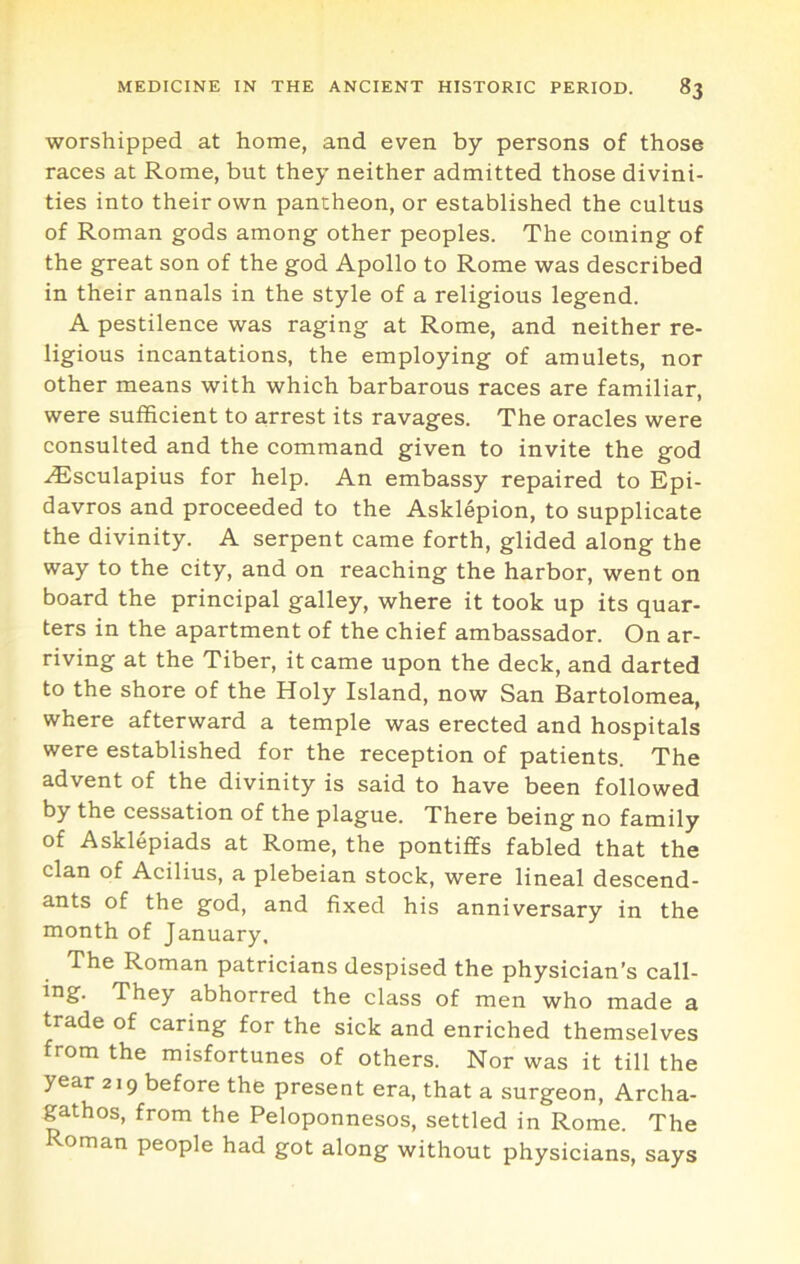 worshipped at home, and even by persons of those races at Rome, but they neither admitted those divini- ties into their own pantheon, or established the cultus of Roman gods among other peoples. The coming of the great son of the god Apollo to Rome was described in their annals in the style of a religious legend. A pestilence was raging at Rome, and neither re- ligious incantations, the employing of amulets, nor other means with which barbarous races are familiar, were sufficient to arrest its ravages. The oracles were consulted and the command given to invite the god ^sculapius for help. An embassy repaired to Epi- davros and proceeded to the Asklepion, to supplicate the divinity. A serpent came forth, glided along the way to the city, and on reaching the harbor, went on board the principal galley, where it took up its quar- ters in the apartment of the chief ambassador. On ar- riving at the Tiber, it came upon the deck, and darted to the shore of the Holy Island, now San Bartolomea, where afterward a temple was erected and hospitals were established for the reception of patients. The advent of the divinity is said to have been followed by the cessation of the plague. There being no family of Asklepiads at Rome, the pontiffs fabled that the clan of Acilius, a plebeian stock, were lineal descend- ants of the god, and fixed his anniversary in the month of January, The Roman patricians despised the physician’s call- ing. They abhorred the class of men who made a trade of caring for the sick and enriched themselves from the misfortunes of others. Nor was it till the year 219 before the present era, that a surgeon, Archa- gathos, from the Peloponnesos, settled in Rome. The Roman people had got along without physicians, says