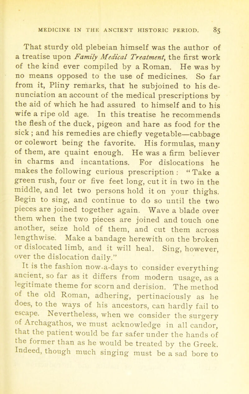 That sturdy old plebeian himself was the author of a treatise upon Family Medical Treatment, the first work of the kind ever compiled by a Roman. He was by no means opposed to the use of medicines. So far from it, Pliny remarks, that he subjoined to his de- nunciation an account of the medical prescriptions by the aid of which he had assured to himself and to his wife a ripe old age. In this treatise he recommends the flesh of the duck, pigeon and hare as food for the sick ; and his remedies are chiefly vegetable—cabbage or colewort being the favorite. His formulas, many of them, are quaint enough. He was a firm believer in charms and incantations. For dislocations he makes the following curious prescription : “ Take a green rush, four or five feet long, cut it in two in the middle, and let two persons hold it on your thighs. Begin to sing, and continue to do so until the two pieces are joined together again. Wave a blade over them when the two pieces are joined and touch one another, seize hold of them, and cut them across lengthwise. Make a bandage herewith on the broken or dislocated limb, and it will heal. Sing, however, over the dislocation daily.” It is the fashion now-a-days to consider everything ancient, so far as it differs from modern usage, as a legitimate theme for scorn and derision. The method of the old Roman, adhering, pertinaciously as he does, to the ways of his ancestors, can hardly fail to escape. Nevertheless, when we consider the surgery of Archagathos, we must acknowledge in all candor, that the patient would be far safer under the hands of the former than as he would be treated by the Greek. Indeed, though much singing must be a sad bore to