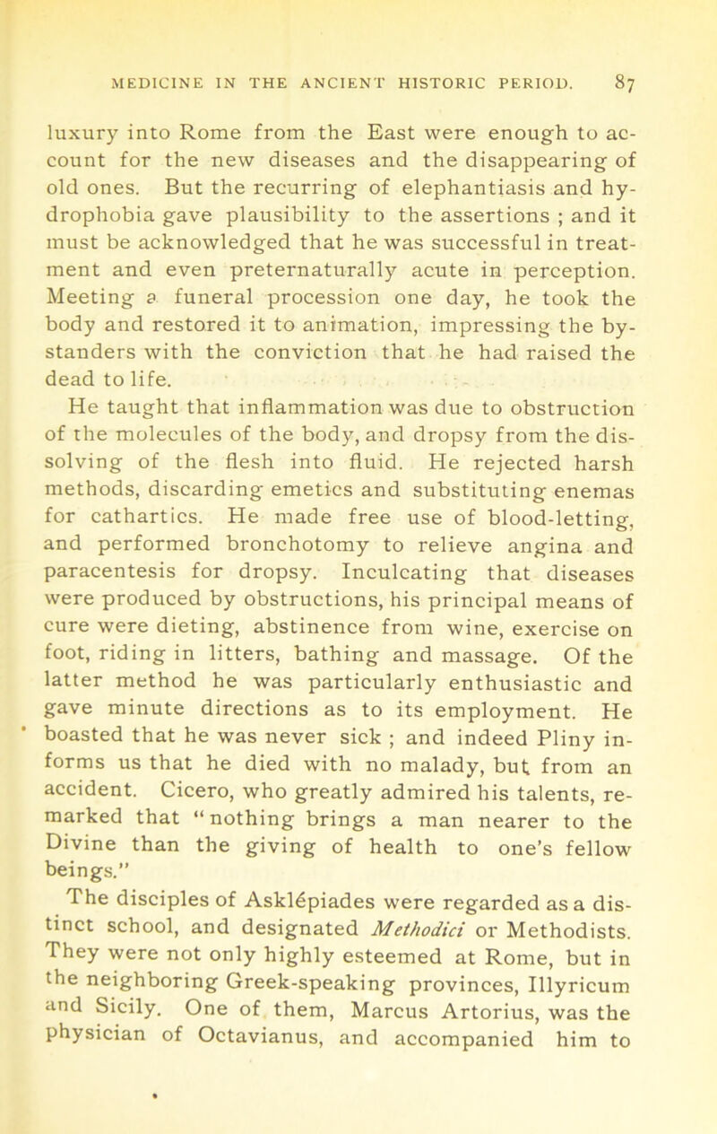 luxury into Rome from the East were enough to ac- count for the new diseases and the disappearing of old ones. But the recurring of elephantiasis and hy- drophobia gave plausibility to the assertions ; and it must be acknowledged that he was successful in treat- ment and even preternaturally acute in perception. Meeting a funeral procession one day, he took the body and restored it to animation, impressing the by- standers with the conviction that he had raised the dead to life. He taught that inflammation was due to obstruction of the molecules of the body, and dropsy from the dis- solving of the flesh into fluid. He rejected harsh methods, discarding emetics and substituting enemas for cathartics. He made free use of blood-letting, and performed bronchotomy to relieve angina and paracentesis for dropsy. Inculcating that diseases were produced by obstructions, his principal means of cure were dieting, abstinence from wine, exercise on foot, riding in litters, bathing and massage. Of the latter method he was particularly enthusiastic and gave minute directions as to its employment. He boasted that he was never sick ; and indeed Pliny in- forms us that he died with no malady, but from an accident. Cicero, who greatly admired his talents, re- marked that “ nothing brings a man nearer to the Divine than the giving of health to one’s fellow beings.” The disciples of Askldpiades were regarded as a dis- tinct school, and designated Meihodici or Methodists. They were not only highly esteemed at Rome, but in the neighboring Greek-speaking provinces, Illyricum and Sicily. One of them, Marcus Artorius, was the physician of Octavianus, and accompanied him to