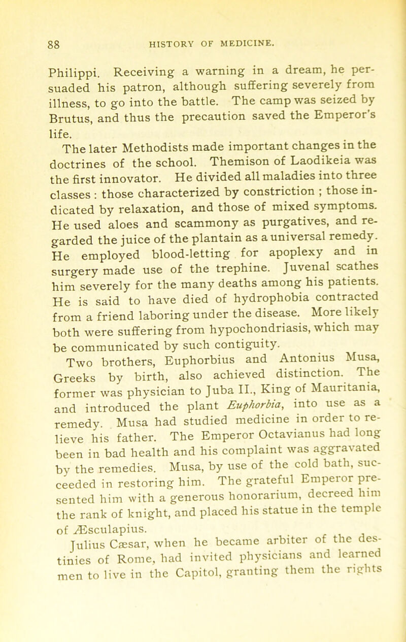 Philippi. Receiving a warning in a dream, he per- suaded his patron, although suffering severely from illness, to go into the battle. The camp was seized by Brutus, and thus the precaution saved the Emperor’s life. The later Methodists made important changes in the doctrines of the school. Themison of Laodikeia was the first innovator. He divided all maladies into three classes ; those characterized by constriction ; those in- dicated by relaxation, and those of mixed symptoms. He used aloes and scammony as purgatives, and re- garded the juice of the plantain as a universal remedy. He employed blood-letting for apoplexy and in surgery made use of the trephine. Juvenal scathes him severely for the many deaths among his patients. He is said to have died of hydrophobia contracted from a friend laboring under the disease. More likely both were suffering from hypochondriasis, which may be communicated by such contiguity. Two brothers, Euphorbius and Antonius Musa, Greeks by birth, also achieved distinction. The former was physician to Juba IL, King of Mauritania, and introduced the plant Euphorbia, into use as a remedy. Musa had studied medicine in order to re- lieve his father. The Emperor Octavianus had long been in bad health and his complaint was aggravated by the remedies. Musa, by use of the cold bath, suc- ceeded in restoring him. The grateful Emperor pre- sented him with a generous honorarium, decreed him the rank of knight, and placed his statue in the temple of HSsculapius. r j Julius Cmsar, when he became arbiter of the des- tinies of Rome, had invited physicians and learned men to live in the Capitol, granting them the rights