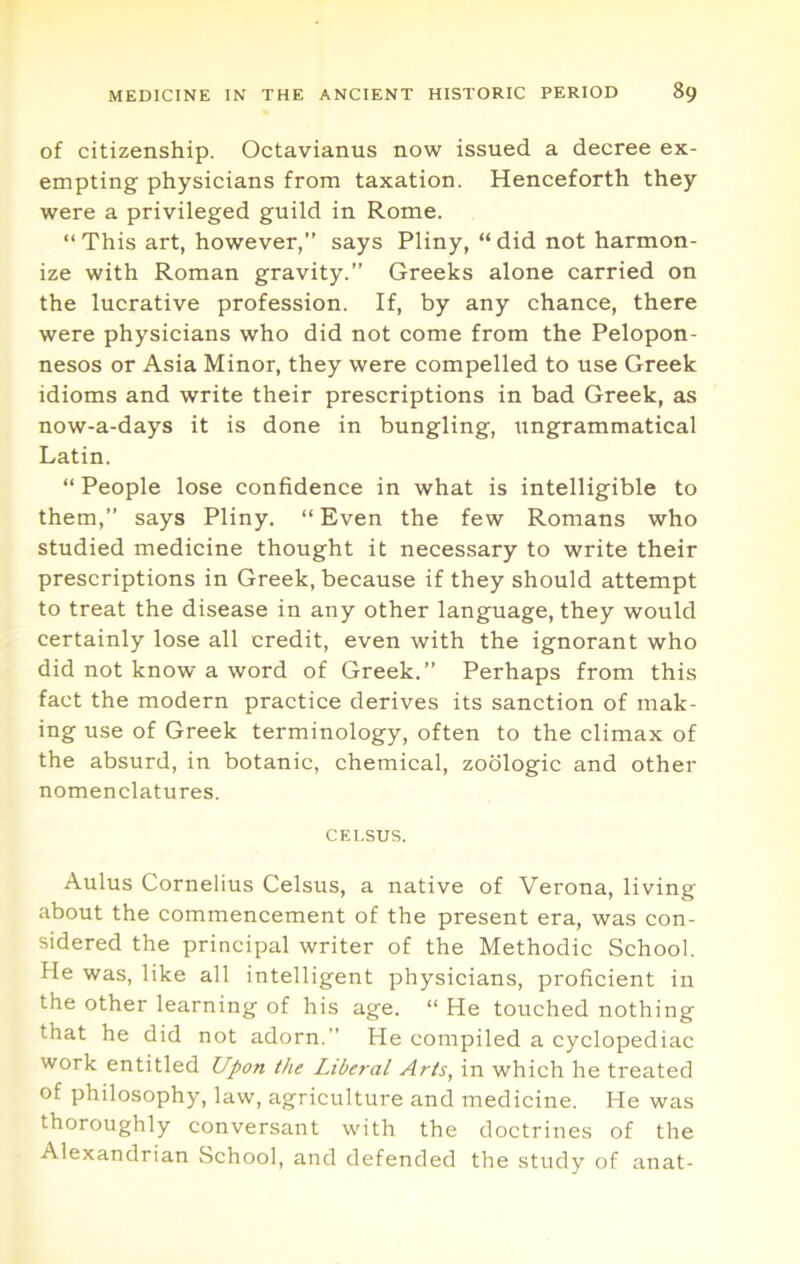 of citizenship. Octavianus now issued a decree ex- empting physicians from taxation. Henceforth they were a privileged guild in Rome. “ This art, however,” says Pliny, “ did not harmon- ize with Roman gravity.” Greeks alone carried on the lucrative profession. If, by any chance, there were physicians who did not come from the Pelopon- nesos or Asia Minor, they were compelled to use Greek idioms and write their prescriptions in bad Greek, as now-a-days it is done in bungling, ungrammatical Latin. “ People lose confidence in what is intelligible to them,” says Pliny. “ Even the few Romans who studied medicine thought it necessary to write their prescriptions in Greek, because if they should attempt to treat the disease in any other language, they would certainly lose all credit, even with the ignorant who did not know a word of Greek.” Perhaps from this fact the modern practice derives its sanction of mak- ing use of Greek terminology, often to the climax of the absurd, in botanic, chemical, zodlogic and other nomenclatures. CEl.SUS. Aulus Cornelius Celsus, a native of Verona, living about the commencement of the present era, was con- sidered the principal writer of the Methodic School. He was, like all intelligent physicians, proficient in the other learning of his age. “ He touched nothing that he did not adorn.” He compiled a cyclopediac work entitled Upon the Liberal Arts, in which he treated of philosophy, law, agriculture and medicine. He was thoroughly conversant with the doctrines of the Alexandrian School, and defended the study of anat-