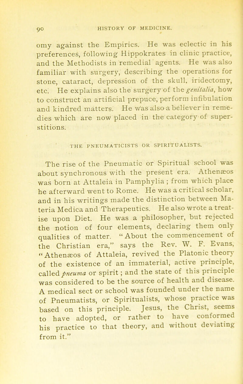 omy against the Empirics. He was eclectic in his preferences, following Hippokrates in clinic practice, and the Methodists in remedial agents. He was also familiar with surgery, describing the operations for stone, cataract, depression of the skull, iridectomy, etc. He explains also the surgery of the genitalia, how to construct an artificial prepuce, perform infibulation and kindred matters. He was also a believer in reme- dies which are now placed in the category of super- stitions. THE PNEUMATICISTS OR SPIRITUALISTS. The rise of the Pneumatic or Spiritual school was about synchronous with the present era. Athenaeos was born at Attaleia in Pamphylia ; from which place he afterward went to Rome. He was a critical scholar, and in his writings made the distinction between Ma- teria Medica and Therapeutics. He also wrote a treat- ise upon Diet. He was a philosopher, but rejected the notion of four elements, declaring them only qualities of matter. “About the commencement of the Christian era,” says the Rev. W. F. Evans, “ Athenaeos of Attaleia, revived the Platonic theory of the existence of an immaterial, active principle, called/wifwwa or spirit; and the state of this principle was considered to be the source of health and disease. A medical sect or school was founded under the name of Pneumatists, or Spiritualists, whose practice was based on this principle. Jesus, the Christ, seems to have adopted, or rather to have conformed his practice to that theory, and without deviating from it.”