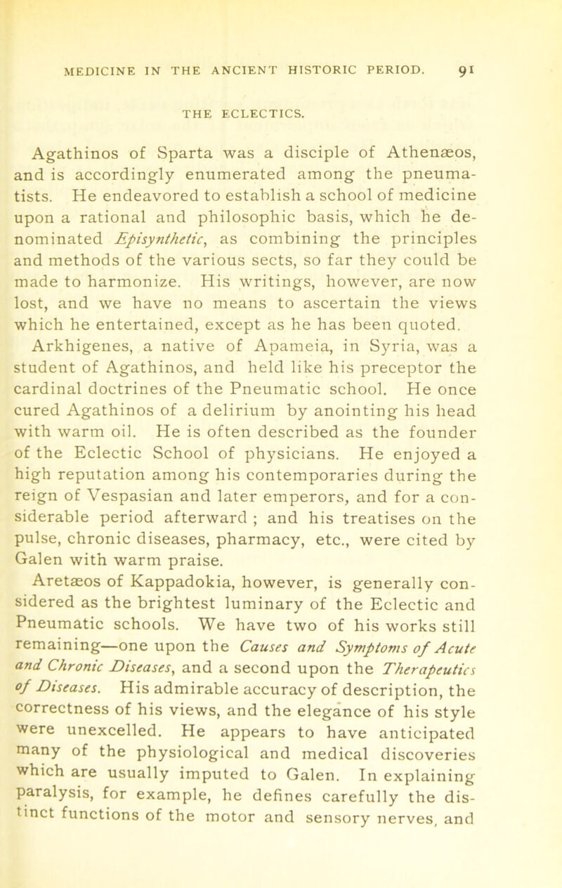 THE ECLECTICS. Agathinos of Sparta was a disciple of Athenaeos, and is accordingly enumerated among the pneuma- tists. He endeavored to establish a school of medicine upon a rational and philosophic basis, which he de- nominated Episynthetic, as combining the principles and methods of the various sects, so far they could be made to harmonize. His writings, however, are now lost, and we have no means to ascertain the views which he entertained, except as he has been quoted. Arkhigenes, a native of Apameia, in Syria, was a student of Agathinos, and held like his preceptor the cardinal doctrines of the Pneumatic school. He once cured Agathinos of a delirium by anointing his head with warm oil. He is often described as the founder of the Eclectic School of physicians. He enjoyed a high reputation among his contemporaries during the reign of Vespasian and later emperors, and for a con- siderable period afterward ; and his treatises on the pulse, chronic diseases, pharmacy, etc., were cited by Galen with warm praise. Aretaeos of Kappadokia, however, is generally con- sidered as the brightest luminary of the Eclectic and Pneumatic schools. We have two of his works still remaining—one upon the Causes and Symptoms of Acute and Chronic Diseases, and a second upon the Therapeutics of Diseases. His admirable accuracy of description, the correctness of his views, and the elegance of his style were unexcelled. He appears to have anticipated many of the physiological and medical discoveries which are usually imputed to Galen. In explaining paralysis, for example, he defines carefully the dis- tinct functions of the motor and sensory nerves, and