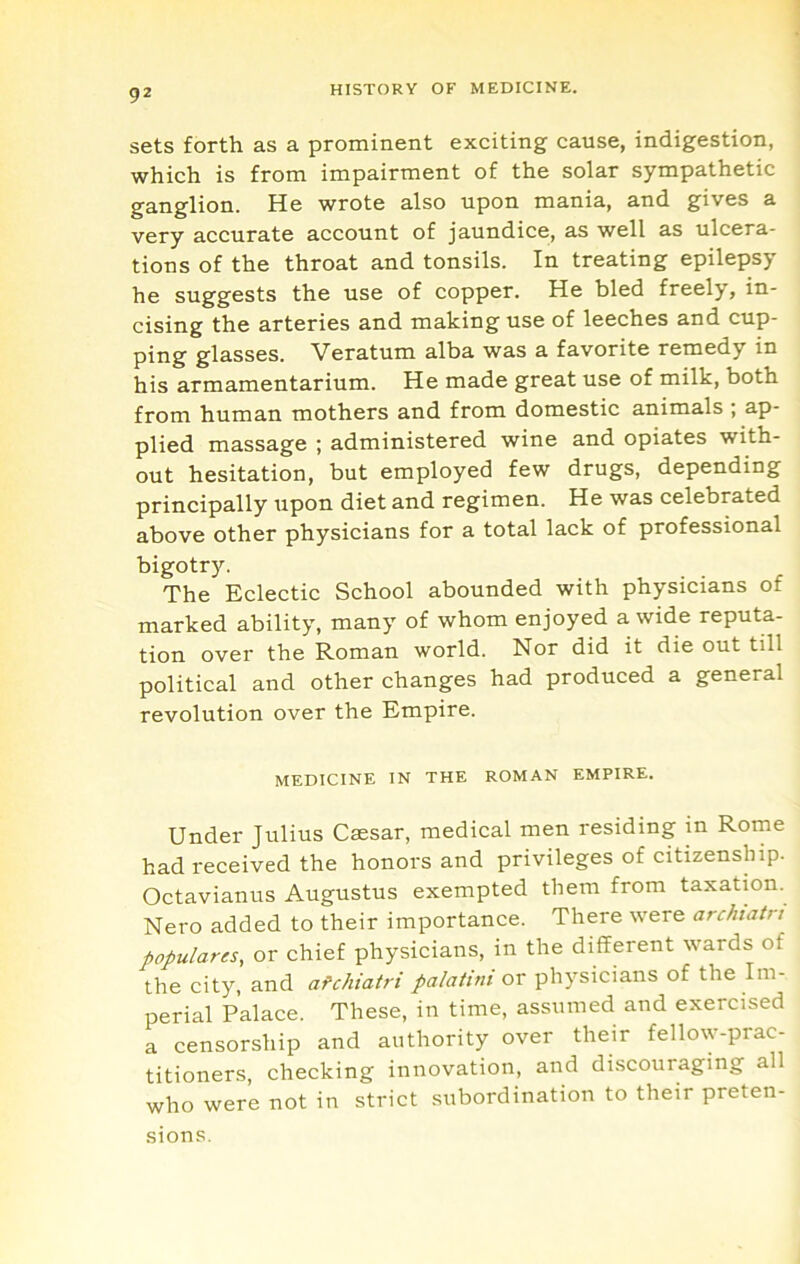 sets forth as a prominent exciting cause, indigestion, which is from impairment of the solar sympathetic ganglion. He wrote also upon mania, and gives a very accurate account of jaundice, as well as ulcera- tions of the throat and tonsils. In treating epilepsy he suggests the use of copper. He bled freely, in- cising the arteries and making use of leeches and cup- ping glasses. Veratum alba was a favorite remedy in his armamentarium. He made great use of milk, both from human mothers and from domestic animals ; ap- plied massage ; administered wine and opiates with- out hesitation, but employed few drugs, depending principally upon diet and regimen. He was celebrated above other physicians for a total lack of professional bigotry. The Eclectic School abounded with physicians of marked ability, many of whom enjoyed a wide reputa- tion over the Roman world. Nor did it die out till political and other changes had produced a general revolution over the Empire. MEDICINE IN THE ROMAN EMPIRE. Under Julius Caesar, medical men residing in Rome had received the honors and privileges of citizenship. Octavianus Augustus exempted them from taxation. Nero added to their importance. There were archtatn populares, or chief physicians, in the different wards of the city, and afchiatri palatini ox physicians of the Im- perial Palace. These, in time, assumed and exercised a censorship and authority over their fellow-prac- titioners, checking innovation, and discouraging all who were not in strict subordination to their preten- sions.