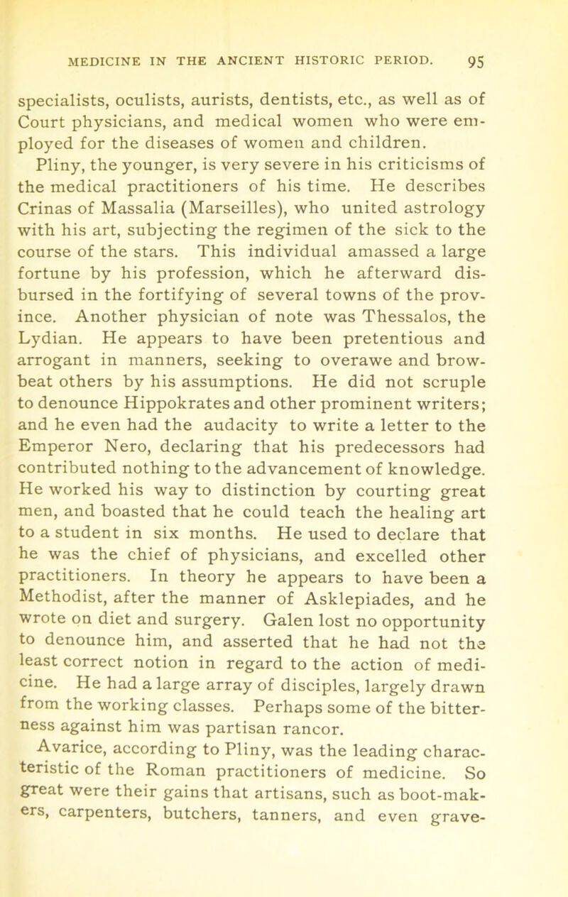 specialists, oculists, aurists, dentists, etc., as well as of Court physicians, and medical women who were em- ployed for the diseases of women and children. Pliny, the younger, is very severe in his criticisms of the medical practitioners of his time. He describes Crinas of Massalia (Marseilles), who united astrology with his art, subjecting the regimen of the sick to the course of the stars. This individual amassed a large fortune by his profession, which he afterward dis- bursed in the fortifying of several towns of the prov- ince. Another physician of note was Thessalos, the Lydian. He appears to have been pretentious and arrogant in manners, seeking to overawe and brow- beat others by his assumptions. He did not scruple to denounce Hippokrates and other prominent writers; and he even had the audacity to write a letter to the Emperor Nero, declaring that his predecessors had contributed nothing to the advancement of knowledge. He worked his way to distinction by courting great men, and boasted that he could teach the healing art to a student in six months. He used to declare that he was the chief of physicians, and excelled other practitioners. In theory he appears to have been a Methodist, after the manner of Asklepiades, and he wrote on diet and surgery. Galen lost no opportunity to denounce him, and asserted that he had not the least correct notion in regard to the action of medi- cine. He had a large array of disciples, largely drawn from the working classes. Perhaps some of the bitter- ness against him was partisan rancor. Avarice, according to Pliny, was the leading charac- teristic of the Roman practitioners of medicine. So great were their gains that artisans, such as boot-mak- ers, carpenters, butchers, tanners, and even grave-