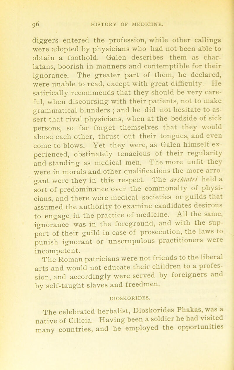 diggers entered the profession, while other callings were adopted by physicians who had not been able to obtain a foothold. Galen describes them as char- latans, boorish in manners and contemptible for their ignorance. The greater part of them, he declared, were unable to read, except with great diflSculty, He satirically recommends that they should be very care- ful, when discoursing with their patients, not to make grammatical blunders ; and he did not hesitate to as- sert that rival physicians, when at the bedside of sick persons, so far forget themselves that they would abuse each other, thrust out their tongues, and even come to blows. Yet they were, as Galen himself ex- perienced, obstinately tenacious of their regularitj’’ and standing as medical men. The more unfit the)’’ were in morals and other qualifications the more arro- gant were they in this respect. The archiatri held a sort of predominance over the commonalty of physi- cians, and there were medical societies or guilds that assumed the authority to examine candidates desirous to engage, in the practice of medicine. All the same, ignorance was in the foreground, and with the sup- port of their guild in case of prosecution, the laws to punish ignorant or unscrupulous practitioners were incompetent. The Roman patricians were not friends to the liberal arts and would not educate their children to a profes- sion, and accordingly were served by foreigners and by self-taught slaves and freedmen. DIOSKORIDES. The celebrated herbalist, Dioskorides Phakas, was a native of Cilicia. Having been a soldier he had visited many countries, and he employed the opportunities