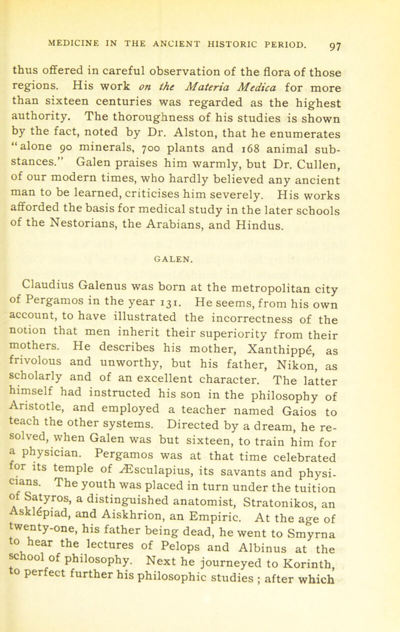 thus offered in careful observation of the flora of those regions. His work on the Materia Medica for more than sixteen centuries was regarded as the highest authority. The thoroughness of his studies is shown by the fact, noted by Dr. Alston, that he enumerates “alone 90 minerals, 700 plants and 168 animal sub- stances.” Galen praises him warmly, but Dr. Cullen, of our modern times, who hardly believed any ancient man to be learned, criticises him severely. His works afforded the basis for medical study in the later schools of the Nestorians, the Arabians, and Hindus. GALEN. Claudius Galenus was born at the metropolitan city of Pergamos in the year 131. He seems, from his own account, to have illustrated the incorrectness of the notion that men inherit their superiority from their mothers. He describes his mother, Xanthippd, as frivolous and unworthy, but his father, Nikon, as scholarly and of an excellent character. The latter himself had instructed his son in the philosophy of Aristotle, and employed a teacher named Gaios to teach the other systems. Directed by a dream, he re- solved, when Galen was but sixteen, to train him for a physician. Pergamos was at that time celebrated for Its temple of ^sculapius, its savants and physi- cians. The youth was placed in turn under the tuition of Satyros, a distinguished anatomist, Stratonikos, an Asklepiad, and Aiskhrion, an Empiric. At the age of twenty-one, his father being dead, he went to Smyrna to hear the lectures of Pelops and Albinus at the ^hool of philosophy. Next he journeyed to Korinth, 0 perfect further his philosophic studies ; after which