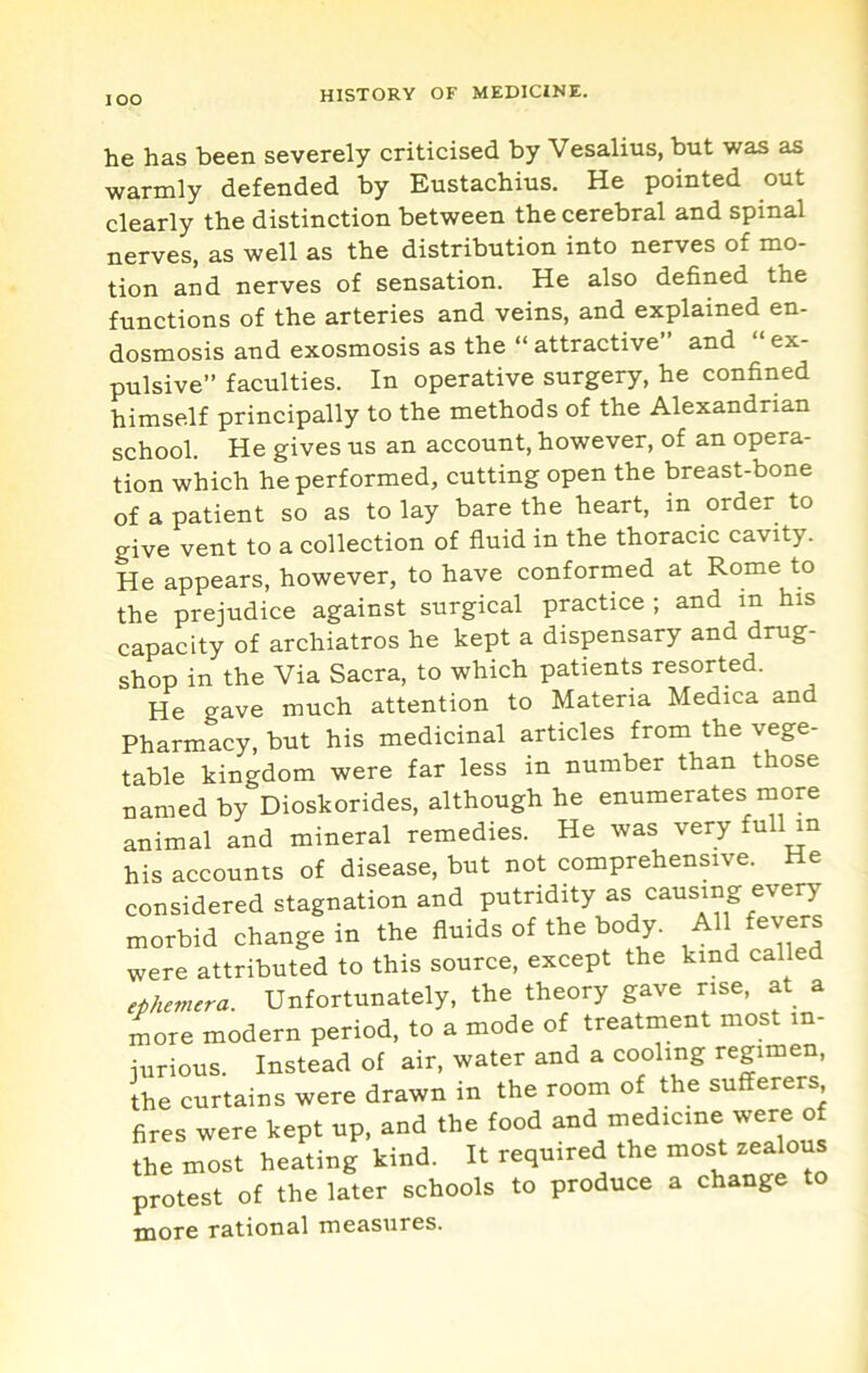 lOO he has been severely criticised by Vesalius, but was as warmly defended by Eustachius. He pointed out clearly the distinction between the cerebral and spinal nerves, as well as the distribution into nerves of mo- tion and nerves of sensation. He also defined the functions of the arteries and veins, and explained en- dosmosis and exosmosis as the “ attractive and “ ex- pulsive” faculties. In operative surgery, he confined himself principally to the methods of the Alexandrian school. He gives us an account, however, of an opera- tion which he performed, cutting open the breast-bone of a patient so as to lay bare the heart, in order to give vent to a collection of fluid in the thoracic cavity. He appears, however, to have conformed at Rome to the prejudice against surgical practice ; and in his capacity of archiatros he kept a dispensary and drug- shop in the Via Sacra, to which patients resorted. He gave much attention to Materia Medica an Pharmacy, but his medicinal articles from the vege- table kingdom were far less in number than those named by Dioskorides, although he enumerates more animal and mineral remedies. He was very full in his accounts of disease, but not comprehensive. He considered stagnation and putridity as causing every morbid change in the fluids of the body. All fevers were attributed to this source, except the kind called ephemera. Unfortunately, the theory gave rise, at a more modern period, to a mode of treatment most in- jurious. Instead of air, water and a cooling regimen, the curtains were drawn in the room of the sufferers fires were kept up, and the food and medicine were of the most heating kind. It required the protest of the later schools to produce a change to more rational measures.