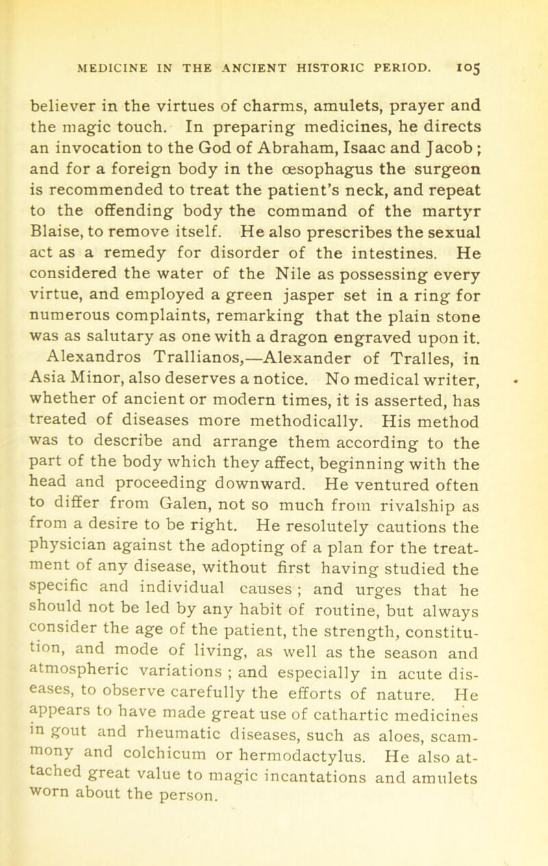 believer in the virtues of charms, amulets, prayer and the magic touch. In preparing medicines, he directs an invocation to the God of Abraham, Isaac and Jacob; and for a foreign body in the oesophagus the surgeon is recommended to treat the patient’s neck, and repeat to the offending body the command of the martyr Blaise, to remove itself. He also prescribes the sexual act as a remedy for disorder of the intestines. He considered the water of the Nile as possessing every virtue, and employed a green jasper set in a ring for numerous complaints, remarking that the plain stone was as salutary as one with a dragon engraved upon it. Alexandros Trallianos,—Alexander of Tralles, in Asia Minor, also deserves a notice. No medical writer, whether of ancient or modern times, it is asserted, has treated of diseases more methodically. His method was to describe and arrange them according to the part of the body which they affect, beginning with the head and proceeding downward. He ventured often to differ from Galen, not so much from rivalship as from a desire to be right. He resolutely cautions the physician against the adopting of a plan for the treat- ment of any disease, without first having studied the specific and individual causes ; and urges that he should not be led by any habit of routine, but always consider the age of the patient, the strength, constitu- tion, and mode of living, as well as the season and atmospheric variations ; and especially in acute dis- eases, to observe carefully the efforts of nature. He appears to have made great use of cathartic medicines in gout and rheumatic diseases, such as aloes, scam- mony and colchicum or hermodactylus. He also at- tached great value to magic incantations and amulets worn about the person.