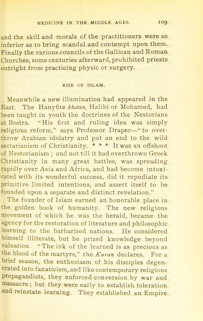and the skill and morals of the practitioners were so inferior as to bring scandal and contempt upon them. Finally the various councils of the Gallican and Roman Churches, some centuries afterward, prohibited priests outright from practicing physic or surgery. RISE OF ISLAM. Meanwhile a new illumination had appeared in the East. The Hanyfite khotan, Halibi or Mohamed, had been taught in youth the doctrines of the Nestorians at Bostra. “ His first and ruling idea was simply religious reform,” says Professor Draper—“ to over- throw Arabian idolatry and put an end to the wild sectarianism of Christianity. * * * It was an offshoot of Nestorianism ; and not till it had overthrown Greek Christianity in many great battles, was spreading rapidly over Asia and Africa, and had become intoxi- cated with its wonderful success, did it repudiate its primitive limited intentions, and assert itself to be founded upon a separate and distinct revelation.” The founder of Islam earned an honorable place in the golden book of humanity. The new religious movement of which he was the herald, became the agency for the restoration of literature and philosophic learning to the barbarized nations. He considered himself illiterate, but he prized knowledge beyond valuation. “ The ink of the learned is as precious as the blood of the martyrs,” the Kuran declares. For a brief season, the enthusiasm of his disciples degen- erated into fanaticism, and like contemporary religious propagandists, they enforced conversion by war and massacre ; but they were early to establish toleration and reinstate learning. They established an Empire