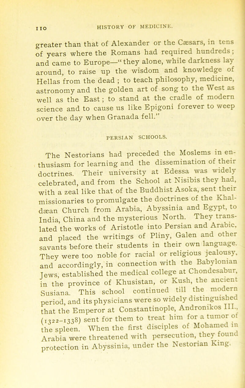 I lO greater than that of Alexander or the Csesars, in tens of years where the Romans had required hundreds, and came to Europe—“ they alone, while darkness lay around, to raise up the wisdom and knowledge of Hellas from the dead ; to teach philosophy, medicine, astronomy and the golden art of song to the West as well as the East; to stand at the cradle of modern science and to cause us like Epigoni forever to weep over the day when Granada fell.” PERSIAN SCHOOLS. The Nestorians had preceded the Moslems in en- thusiasm for learning and the dissemination of their doctrines. Their university at Edessa was widely celebrated, and from the School at Nisibis they had, with a zeal like that of the Buddhist Asoka, sent their missionaries to promulgate the doctrines of the Khal- dsean Church from Arabia, Abyssinia and Eg^T^, to India, China and the mysterious North. They trans- lated the works of Aristotle into Persian and Arabic, and placed the writings of Pliny, Galen and other savants before their students in their own language. They were too noble for racial or religious jealousy, and accordingly, in connection with the Babylonian Jews established the medical college at Chondesabur, in the province of Khusistan, or Kush, the ancient Susiana. This school continued till the modern period, and its physicians were so widely distinguished that the Emperor at Constantinople, Andronikos III., (1322-1338) sent for them to treat him for a tumor of the spleen. When the first disciples of Mohatned in Arabia were threatened with persecution, they found protection in Abyssinia, under the Nestorian King.