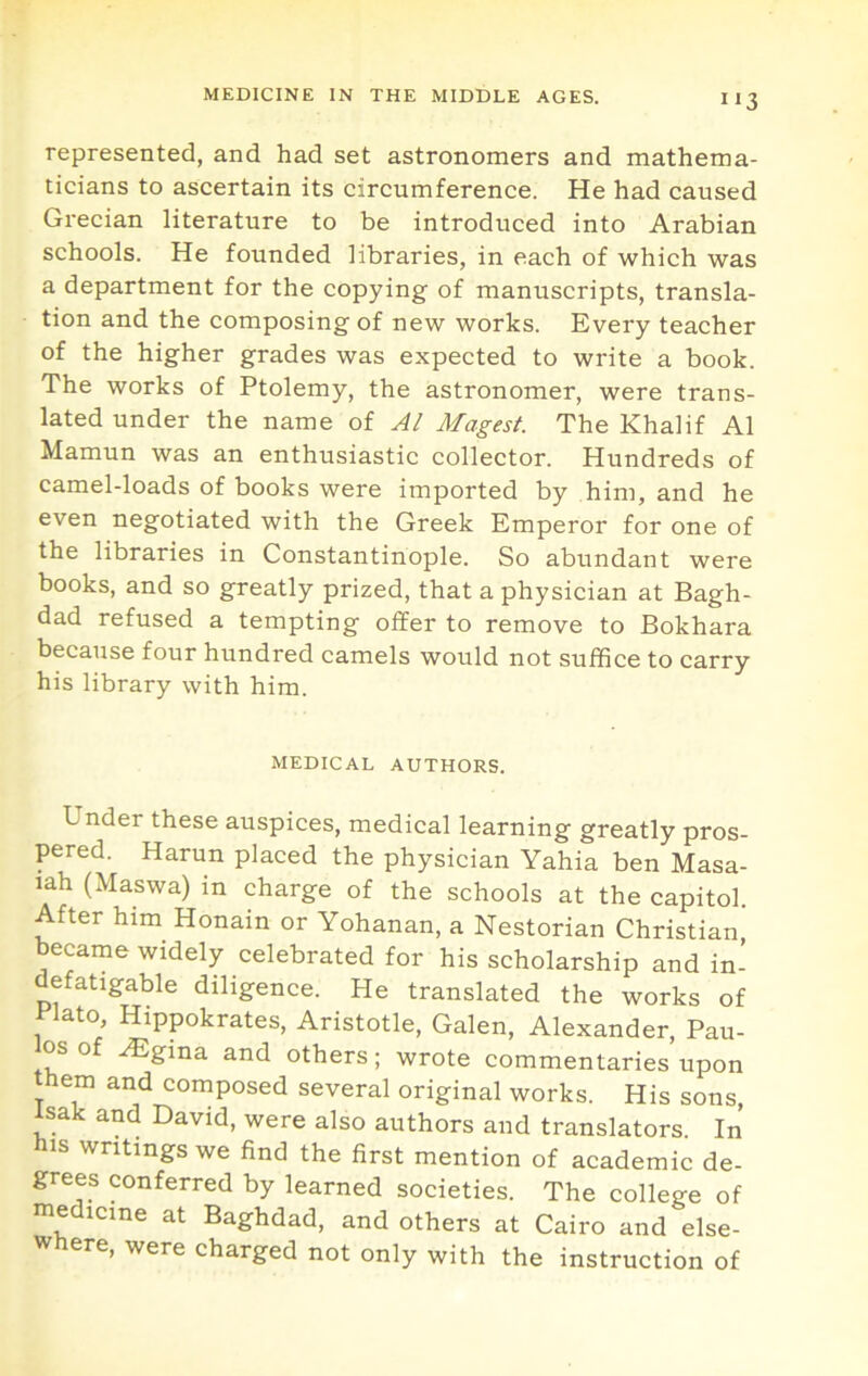 represented, and had set astronomers and mathema- ticians to ascertain its circumference. He had caused Grecian literature to be introduced into Arabian schools. He founded libraries, in each of which was a department for the copying of manuscripts, transla- tion and the composing of new works. Every teacher of the higher grades was expected to write a book. The works of Ptolemy, the astronomer, were trans- lated under the name of Al Magest. The Khalif A1 Mamun was an enthusiastic collector. Hundreds of camel-loads of books were imported by him, and he even negotiated with the Greek Emperor for one of the libraries in Constantinople. So abundant were books, and so greatly prized, that a physician at Bagh- dad refused a tempting offer to remove to Bokhara because four hundred camels would not suffice to carry his library with him. MEDICAL AUTHORS. Under these auspices, medical learning greatly pros- pered. Harun placed the physician Yahia ben Masa- lah (Maswa) in charge of the schools at the capitol. After him Honain or Yohanan, a Nestorian Christian, became widely celebrated for his scholarship and in- defatigable diligence. He translated the works of Plato, Hippokrates, Aristotle, Galen, Alexander, Pau- os of .^gina and others; wrote commentaries upon them and composed several original works. His sons, Isak and David, were also authors and translators. In his writings we find the first mention of academic de- grees conferred by learned societies. The college of medicine at Baghdad, and others at Cairo and else- ere, were charged not only with the instruction of