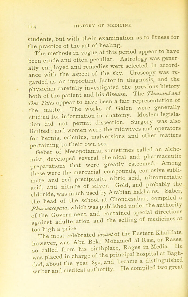 >4 students, but with their examination as to fitness for the practice of the art of healing. The methods in vogue at this period appear to have been crude and often peculiar. Astrology was gener- ally employed and remedies were selected in accord- ance with the aspect of the sky. Uroscopy was re- garded as an important factor in diagnosis, and the physician carefully investigated the previous history both of the patient and his disease. The Thousanda-nd One Tales appear to have been a fair representation of the matter. The works of Galen were generally studied for information in anatomy. Moslem legisla- tion did not permit dissection. Surgery was also limited ; and women were the midwives and operators for hernia, calculus, malversions and other matters pertaining to their own sex. Geber of Mesopotamia, sometimes called an alche- mist developed several chemical and pharmaceutic preparations that were greatly esteemed.- Among these were the mercurial compounds, corrosive siibli- mate and red precipitate, nitric acid, nitromuriatic acid, and nitrate of silver. GoW, and probably the chloride, was much used by Arabian hakhams. Saber, the head of the school at Chondesabur, compiled a Pharmacopeia, which was published under the authoritj of the Government, and contained special directions against adulteration and the selling of medicines at too high a price. The most celebrated savant of the Eastern Khalifats, however, was Abu Bekr Mohamed al Rasi or Razes, so called from his birthplace. Rages in Media_ He was placed in charge of the principal hospRal at Bagh- dad, about the year 890, and became a distinguished writer and med ical authority. He compiled two great