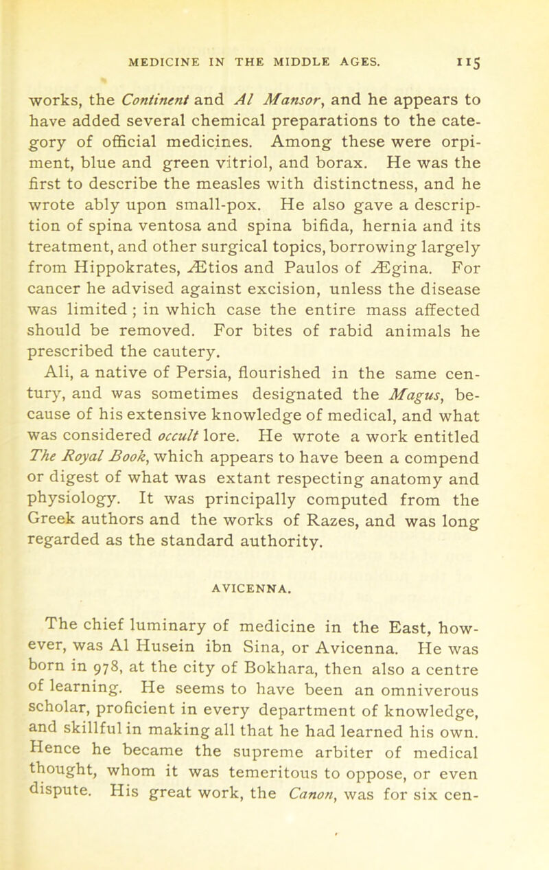 works, the Continent and Al Mansor, and he appears to have added several chemical preparations to the cate- gory of official medicines. Among these were orpi- ment, blue and green vitriol, and borax. He was the first to describe the measles with distinctness, and he wrote ably upon small-pox. He also gave a descrip- tion of spina ventosa and spina bifida, hernia and its treatment, and other surgical topics, borrowing largely from Hippokrates, .^tios and Paulos of ^gina. For cancer he advised against excision, unless the disease was limited ; in which case the entire mass affected should be removed. For bites of rabid animals he prescribed the cautery, Ali, a native of Persia, flourished in the same cen- tury, and was sometimes designated the Magus, be- cause of his extensive knowledge of medical, and what was considered occult lore. He wrote a work entitled The Royal Book, which appears to have been a compend or digest of what was extant respecting anatomy and physiology. It was principally computed from the Greek authors and the works of Razes, and was long regarded as the standard authority. AVICENNA. The chief luminary of medicine in the East, how- ever, was Al Husein ibn Sina, or Avicenna. He was born in 978, at the city of Bokhara, then also a centre of learning. He seems to have been an omniverous scholar, proficient in every department of knowledge, and skillful in making all that he had learned his own. Hence he became the supreme arbiter of medical thought, whom it was temeritous to oppose, or even dispute. His great work, the Canon, was for six cen-