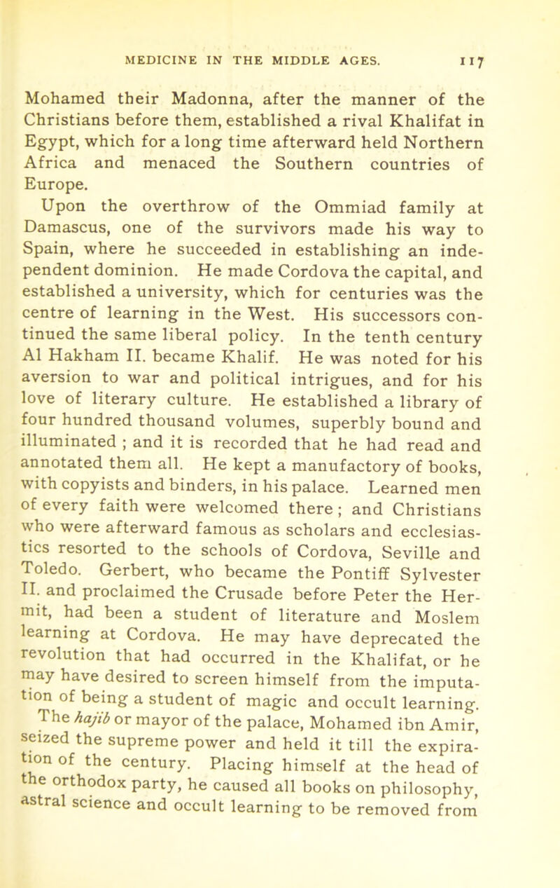 Mohamed their Madonna, after the manner of the Christians before them, established a rival Khalifat in Egypt, which for a long time afterward held Northern Africa and menaced the Southern countries of Europe. Upon the overthrow of the Ommiad family at Damascus, one of the survivors made his way to Spain, where he succeeded in establishing an inde- pendent dominion. He made Cordova the capital, and established a university, which for centuries was the centre of learning in the West. His successors con- tinued the same liberal policy. In the tenth century A1 Hakham II. became Khalif. He was noted for his aversion to war and political intrigues, and for his love of literary culture. He established a library of four hundred thousand volumes, superbly bound and illuminated ; and it is recorded that he had read and annotated them all. He kept a manufactory of books, with copyists and binders, in his palace. Learned men of every faith were welcomed there; and Christians who were afterward famous as scholars and ecclesias- tics resorted to the schools of Cordova, Seville and Toledo. Gerbert, who became the Pontiff Sylvester II. and proclaimed the Crusade before Peter the Her- mit, had been a student of literature and Moslem learning at Cordova. He may have deprecated the revolution that had occurred in the Khalifat, or he may have desired to screen himself from the imputa- tion of being a student of magic and occult learning. The hajib or mayor of the palace, Mohamed ibn Amir, seized the supreme power and held it till the expira- tion of the century. Placing himself at the head of the orthodox party, he caused all books on philosophy, astral science and occult learning to be removed from’