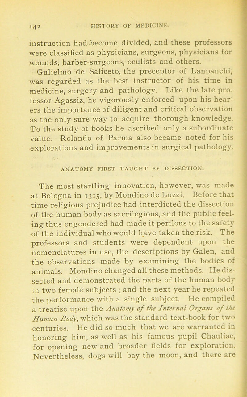 insti-uction had become divided, and these professors were classified as physicians, surgeons, physicians for wounds, barber-surgeons, oculists and others. Gulielmo de Saliceto, the preceptor of Lanpanchi, was regarded as the best instructor of his time in medicine, surgery and pathology. Like the late pro- fessor Agassiz, he vigorously enforced upon his hear- ers the importance of diligent and critical observation as the only sure way to acquire thorough knowledge. To the study of books he ascribed only a subordinate value. Rolando of Parma also became noted for his explorations and improvements in surgical pathologj'. ANATOMY FIRST TAUGHT BY DISSECTION. The most startling innovation, however, was made at Bologna in 1315, by Mondino de Luzzi. Before that time religious prejudice had interdicted the dissection of the human body as sacrilegious, and the public feel- ing thus engendered had made it perilous to the safety of the individual who would have taken the risk. The professors and students were dependent upon the nomenclatures in use, the descriptions by Galen, and the observations made by examining the bodies of animals. Mondino changed all these methods. He dis- sected and demonstrated the parts of the human body ill two female subjects ; and the next year he repeated the performance with a single subject. He compiled a treatise upon the Anatomy of the Internal Organs of the Human Body, which was the standard text-book for two centuries. He did so much that we are warranted in honoring him, as well as his famous pupil Chauliac, for opening new and broader fields for exploration. Nevertheless, dogs will bay the moon, and there are