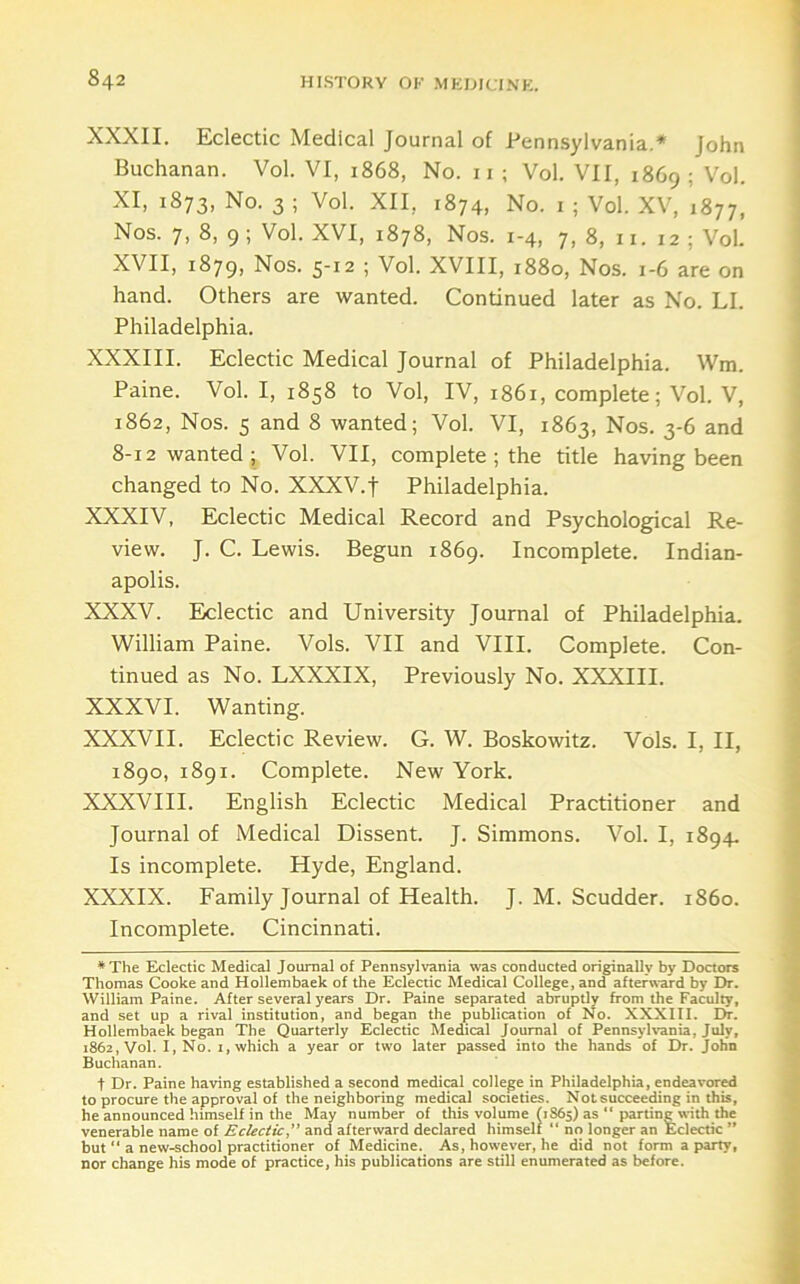 XXXII. Eclectic Medical Journal of Pennsylvania.* John Buchanan. Vol. VI, 1868, No. ii ; Vol. VII, 1869; Vol. XI, 1873, No. 3 ; Vol. XII, 1874, No. i ; Vol. XV, 1877, Nos. 7, 8, 9 ; Vol. XVI, 1878, Nos. 1-4, 7,8, 11. 12; Vol. XVII, 1879, Nos. 5-12 ; Vol. XVIII, 1880, Nos. 1-6 are on hand. Others are wanted. Continued later as No. LI. Philadelphia. XXXIII. Eclectic Medical Journal of Philadelphia. Wm. Paine. Vol. I, 1858 to Vol, IV, 1861, complete; Vol. V, 1862, Nos. 5 and 8 wanted; Vol. VI, 1863, Nos. 3-6 and 8-12 wanted; Vol. VII, complete ; the title having been changed to No. XXXV.f Philadelphia. XXXIV, Eclectic Medical Record and Psychological Re- view. J. C. Lewis. Begun 1869. Incomplete. Indian- apolis. XXXV. Eclectic and University Journal of Philadelphia. William Paine. Vols. VII and VIII. Complete. Con- tinued as No. LXXXIX, Previously No. XXXIII. XXXVI. Wanting. XXXVII. Eclectic Review. G. W. Boskowitz. Vols. I, II, 1890, 1891. Complete. New York. XXXVIII. English Eclectic Medical Practitioner and Journal of Medical Dissent. J. Simmons. Vol. I, 1894. Is incomplete. Hyde, England. XXXIX. Family Journal of Health. J. M. Scudder. i860. Incomplete. Cincinnati. *The Eclectic Medical Journal of Pennsylvania was conducted originally by Doctors Thomas Cooke and Hollembaek of the Eclectic Medical College, and after\s-ard by Dr. William Paine. After several years Dr. Paine separated abruptly from the Faculty, and set up a rival institution, and began the publication of No. XXXIII. Dr. Hollembaek began The Quarterly Eclectic Medical Journal of Pennsylvania, July, 1862, Vol. I, No. I, which a year or two later passed into the hands of Dr. John Buchanan. t Dr. Paine having established a second medical college in Philadelphia, endeavored to procure the approval of the neighboring medical societies. Not succeeding in this, he announced himself in the May number of this volume (1865) as “ parting with the venerable name of Eclectic^' and afterward declared himself “ no longer an Eclectic ” but  a new-school practitioner of Medicine. As, however, he did not form a party, nor change his mode of practice, his publications are still enumerated as before.