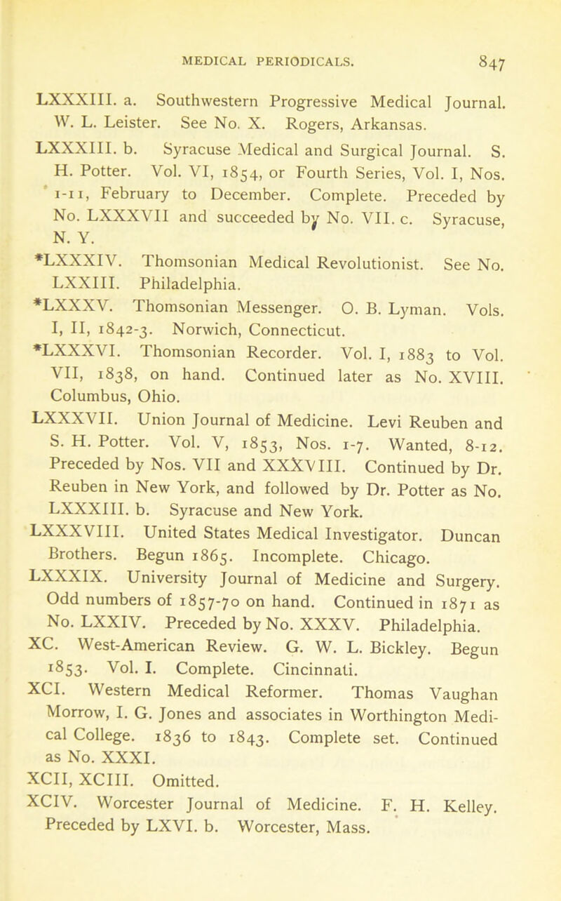 LXXXIII. a. Southwestern Progressive Medical Journal. W. L. Leister. See No. X. Rogers, Arkansas. LXXXIII. b. Syracuse Medical and Surgical Journal. S. H. Potter. Vol. VI, 1854, or Fourth Series, Vol. I, Nos. 'i-ii, February to December. Complete. Preceded by No. LXXXVII and succeeded by No. VII. c. Syracuse, N. Y. •LXXXIV. Thomsonian Medical Revolutionist. See No. LXXIII. Philadelphia. ♦LXXXV. Thomsonian Messenger. 0. B. Lyman. Vols. I, II, 1842-3. Norwich, Connecticut. •LXXXVI. Thomsonian Recorder. Vol. I, 1883 to Vol. VII, 1838, on hand. Continued later as No. XVIII. Columbus, Ohio. LXXXVII. Union Journal of Medicine. Levi Reuben and S. H. Potter. Vol. V, 1853, Nos. 1-7. Wanted, 8-12. Preceded by Nos. VII and XXXVIII. Continued by Dr. Reuben in New York, and followed by Dr. Potter as No. LXXXIII. b. Syracuse and New York. LXXXVIII. United States Medical Investigator. Duncan Brothers. Begun 1865. Incomplete. Chicago. LXXXIX. University Journal of Medicine and Surgery. Odd numbers of 1857-70 on hand. Continued in 1871 as No. LXXIV. Preceded by No. XXXV. Philadelphia. XC. West-American Review. G. W. L. Bickley. Begun 1853. Vol. I. Complete. Cincinnati. XCI. Western Medical Reformer. Thomas Vaughan Morrow, I. G. Jones and associates in Worthington Medi- cal College. 1836 to 1843. Complete set. Continued as No. XXXI. XCII, XCIII. Omitted. XCIV. Worcester Journal of Medicine. F. H. Kelley. Preceded by LXVI. b. Worcester, Mass.