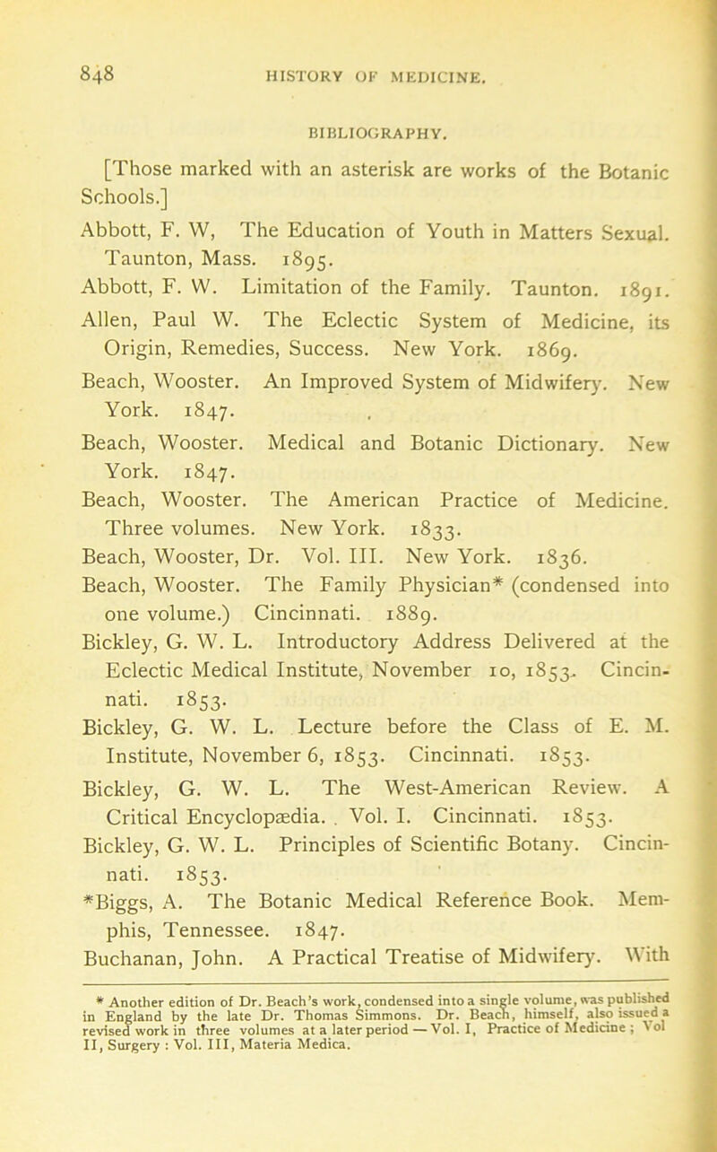 BIBLIOGRAPHY. [Those marked with an asterisk are works of the Botanic Schools.] Abbott, F. W, The Education of Youth in Matters Sexual. Taunton, Mass. 1895. Abbott, F. W. Limitation of the Family. Taunton. 1891. Allen, Paul W. The Eclectic System of Medicine, its Origin, Remedies, Success. New York. 1869. Beach, Wooster. An Improved System of Midwifery. New York. 1847. Beach, Wooster. Medical and Botanic Dictionary. New York. 1847. Beach, Wooster. The American Practice of Medicine. Three volumes. New York. 1833. Beach, Wooster, Dr. Vol. III. New York. 1836. Beach, Wooster. The Family Physician* (condensed into one volume.) Cincinnati. 1889. Bickley, G. W. L. Introductory Address Delivered at the Eclectic Medical Institute, November 10, 1853. Cincin- nati. 1853. Bickley, G. W. L. Lecture before the Class of E. M. Institute, November 6, 1853. Cincinnati. 1853. Bickley, G. W. L. The West-American Review. A Critical Encyclopaedia. . Vol. I. Cincinnati. 1853. Bickley, G. W. L. Principles of Scientific Botany. Cincin- nati. 1853. *Biggs, A. The Botanic Medical Reference Book. Mem- phis, Tennessee. 1847. Buchanan, John. A Practical Treatise of Midwifeiyc With * Another edition of Dr. Beach’s work, condensed into a single volume, was published in England by the late Dr. Thomas Simmons. Dr. Beach, himself, also issued a revised work in three volumes at a later period—Vol. I, Practice of Medicine ; ^ol II, Surgery : Vol. Ill, Materia Medica.