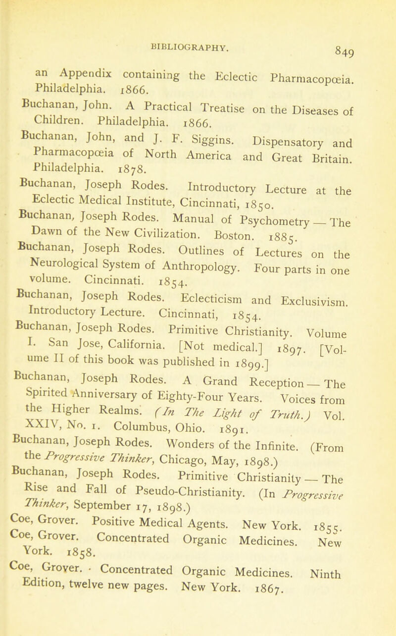 an Appendix containing the Eclectic Pharmacopoeia. Philadelphia. 1866. Buchanan, John. A Practical Treatise on the Diseases of Children. Philadelphia. 1866. Buchanan, John, and J. F. Siggins. Dispensatory and Pharmacopoeia of North America and Great Britain Philadelphia. 1878. Buchanan, Joseph Rodes. Introductory Lecture at the Eclectic Medical Institute, Cincinnati, 1850. Buchanan, Joseph Rodes. Manual of Psychometry — The Dawn of the New Civilization. Boston. 1885. Buchanan, Joseph Rodes. Outlines of Lectures on the Neurological System of Anthropology. Four parts in one volume. Cincinnati. 1854. Buchanan, Joseph Rodes. Eclecticism and Exclusivism. Introductory Lecture. Cincinnati, 1854. Buchanan, Joseph Rodes. Primitive Christianity. Volume I. San Jose, California. [Not medical.] 1897. [Vol- ume II of this book was published in 1899.] Buchanan, Joseph Rodes. A Grand Reception — The Spirited Anniversary of Eighty-Four Years. Voices from the Higher Realms; (In The Light of Truth.) Vol. XXIV, No. I. Columbus, Ohio. 1891. Buchanan, Joseph Rodes. Wonders of the Infinite. (From Progressive Thinker, Chicago, May, 1898.) Buchanan, Joseph Rodes. Primitive Christianity — The Rise and Fall of Pseudo-Christianity. (In Progressive Thinker, September 17, 1898.) Coe, Grover. Positive Medical Agents. New York. 1851. Coe, Grover. Concentrated Organic Medicines. New York. 1858. Coe, Grover. • Concentrated Organic Medicines. Ninth Edition, twelve new pages. New York. 1867.