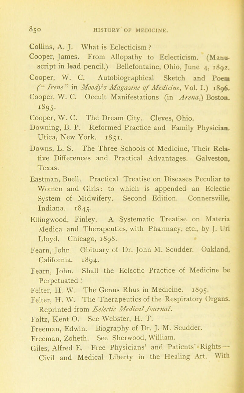 Collins, A. J. What is Eclecticism ? Cooper, James. From Allopathy to Eclecticism. (Manu- script in lead pencil.) Bellefontaine, Ohio, June 4, 1892. Cooper, W. C- Autobiographical Sketch and Poem f“ Irene in Moody's Magazine of Medicine, Vol. I.) 1896. Cooper, W. C. Occult Manifestations (in Arenai) Boston. 1895. Cooper, W. C. The Dream City. Cleves, Ohio. Downing, B. P. Reformed Practice and Family Physician. Utica, New York. 1851. Downs, L. S. The Three Schools of Medicine, Their Rela- tive Differences and Practical Advantages. Galveston, Texas. Eastman, Buell. Practical Treatise on Diseases Peculiar to Women and Girls; to which is appended an Eclectic System of Midwifery. Second Edition. Connersville, Indiana. 1845. Ellingwood, Finley. A Systematic Treatise on Materia VIedica and Therapeutics, with Pharmacy, etc., by J. Uri Lloyd. Chicago, 1898. Fearn, John. Obituary of Dr. John M. Scudder. Oakland, California. 1894. Fearn, John. Shall the Eclectic Practice of Medicine be Perpetuated ? Felter, H. W. I'he Genus Rhus in Medicine. 1895. Felter, H. W. The Therapeutics of the Respiratory Organs. Reprinted from Eelectic Medical Journal. Foltz, Kent O. See Webster, H. T. Freeman, Edwin. Biography of Dr. J. M. Scudder. Freeman, Zoheth. See Sherwood, William. Giles, Alfred E. Free Physicians’ and Patients'■ Rights — Civil and Medical Liberty in the Healing Art. With
