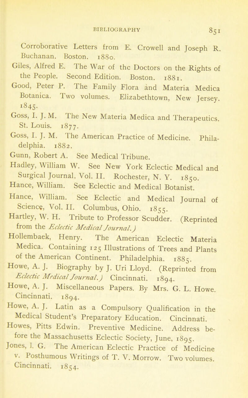Corroborative Letters from E. Crowell and Joseph R. Buchanan. Boston. i88o. Giles, Alfred E. The War of the Doctors on the Rights of the People. Second Edition. Boston. 1881. Good, Peter P. The Family Flora and Materia Medica Botanica. Two volumes. Elizabethtown, New Jersey. 1845. Goss, I. J. M. 1 he New Materia Medica and Therapeutics. St. Louis. 1877. Goss, I. J. M. The American Practice of Medicine. Phila- delphia. 1882. Gunn, Robert A. See Medical Tribune. Hadley, William W. See New York Eclectic Medical and Surgical Journal, Vol. II. Rochester, N. Y. 1850. Hance, William. See Eclectic and Medical Botanist. Hance, William. See Eclectic and Medical Journal of Science, Vol. II. Columbus, Ohio. 1855. Hartley, W. H. Tribute to Professor Scudder. (Reprinted from the Eclectic Medical Journal.) Hollembaek, Henry. The American Eclectic Materia Medica. Containing 125 Illustrations of Trees and Plants of the American Continent. Philadelphia. 1885. Howe, A. J. Biography by J. Uri Lloyd. (Reprinted from Eclectic Medical Journal.) Cincinnati. 1894. Howe, A. J. Miscellaneous Papers. By Mrs. G. L. Howe. Cincinnati. 1894. Howe, A. J. Latin as a Compulsory Qualification in the Medical Student’s Preparatory Education. Cincinnati. Howes, Pitts Edwin. Preventive Medicine. Address be- fore the Massachusetts Eclectic Society, June, 1895. Jones, 1. G. The American Eclectic Practice of Medicine V. Posthumous Writings of T. V. Morrow. Two volumes. Cincinnati. 1854.