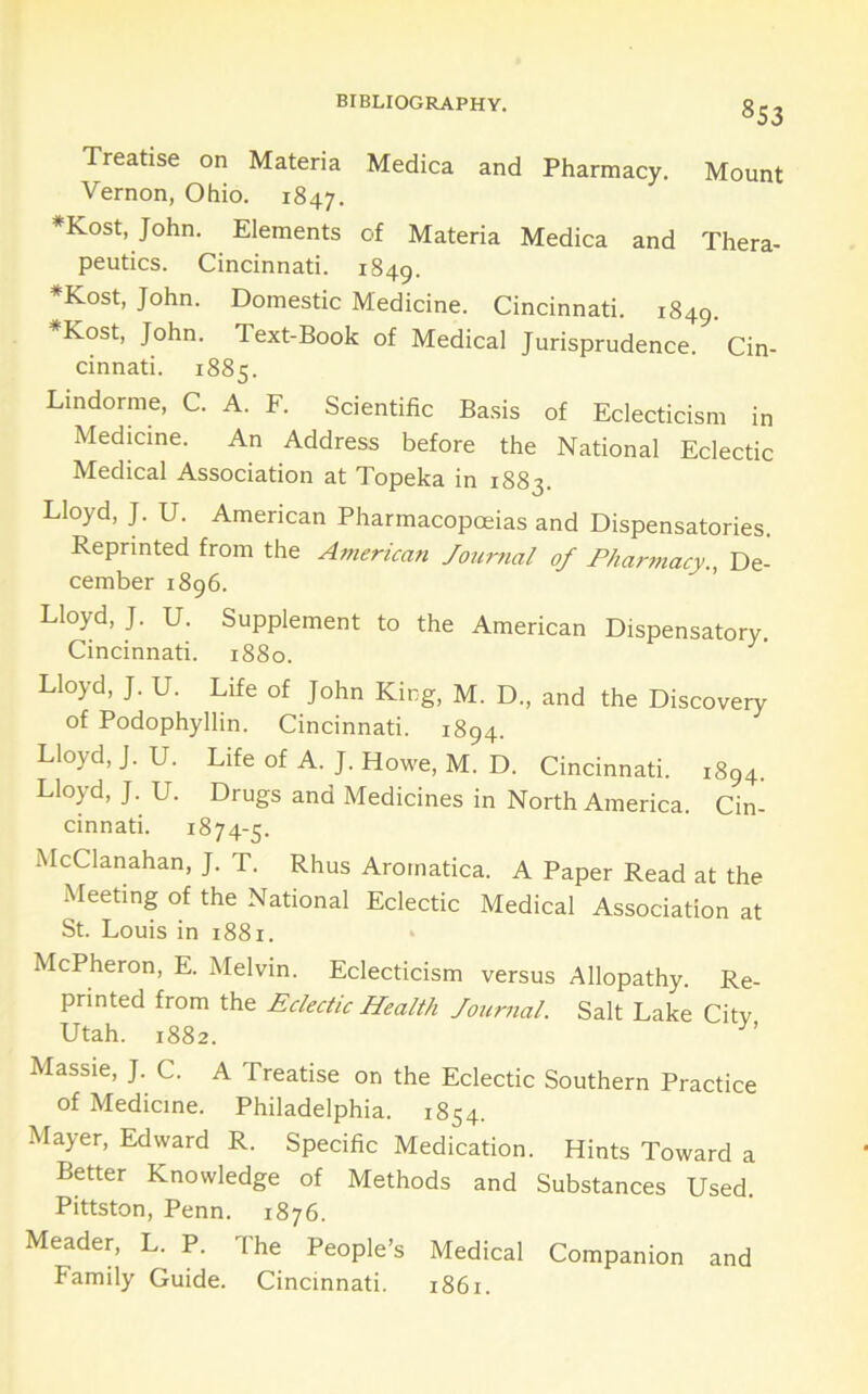 Treatise on Materia Medica and Pharmacy. Mount Vernon, Ohio. 1847. *Kost, John. Elements of Materia Medica and Thera- peutics. Cincinnati. 1849. *Kost, John. Domestic Medicine. Cincinnati. 1849. *Kost, John. Text-Book of Medical Jurisprudence. Cin- cinnati. 1885. Lindorme, C. A. F. Scientific Basis of Eclecticism in Medicine. An Address before the National Eclectic Medical Association at Topeka in 1883. Lloyd, J. U. American Pharmacopoeias and Dispensatories. Reprinted from the American Jourfial of Fhatmiacy., De- cember 1896. Lloyd, J. U. Supplement to the American Dispensatory. Cincinnati. 1880. Lloyd, J. U. Life of John King, M. D., and the Discovery of Podophyllin. Cincinnati. 1894. Lloyd, J. U. Life of A. J. Howe, M. D. Cincinnati. 1894. Lloyd, J. U. Drugs and Medicines in North America. Cin- cinnati. 1874-5. McClanahan, J. T. Rhus Aromatica. A Paper Read at the Meeting of the National Eclectic Medical Association at St. Louis in 1881. McPheron, E. Melvin. Eclecticism versus Allopathy. Re- printed from the Eclectic Health Journal. Salt Lake Citv Utah. 1882. Massie, J. C. A Treatise on the Eclectic Southern Practice of Medicine. Philadelphia. 1854. Mayer, Edward R. Specific Medication. Hints Toward a Better Knowledge of Methods and Substances Used. Pittston, Penn. 1876. Meader, L. P. The People’s Medical Companion and Family Guide. Cincinnati. 1861.