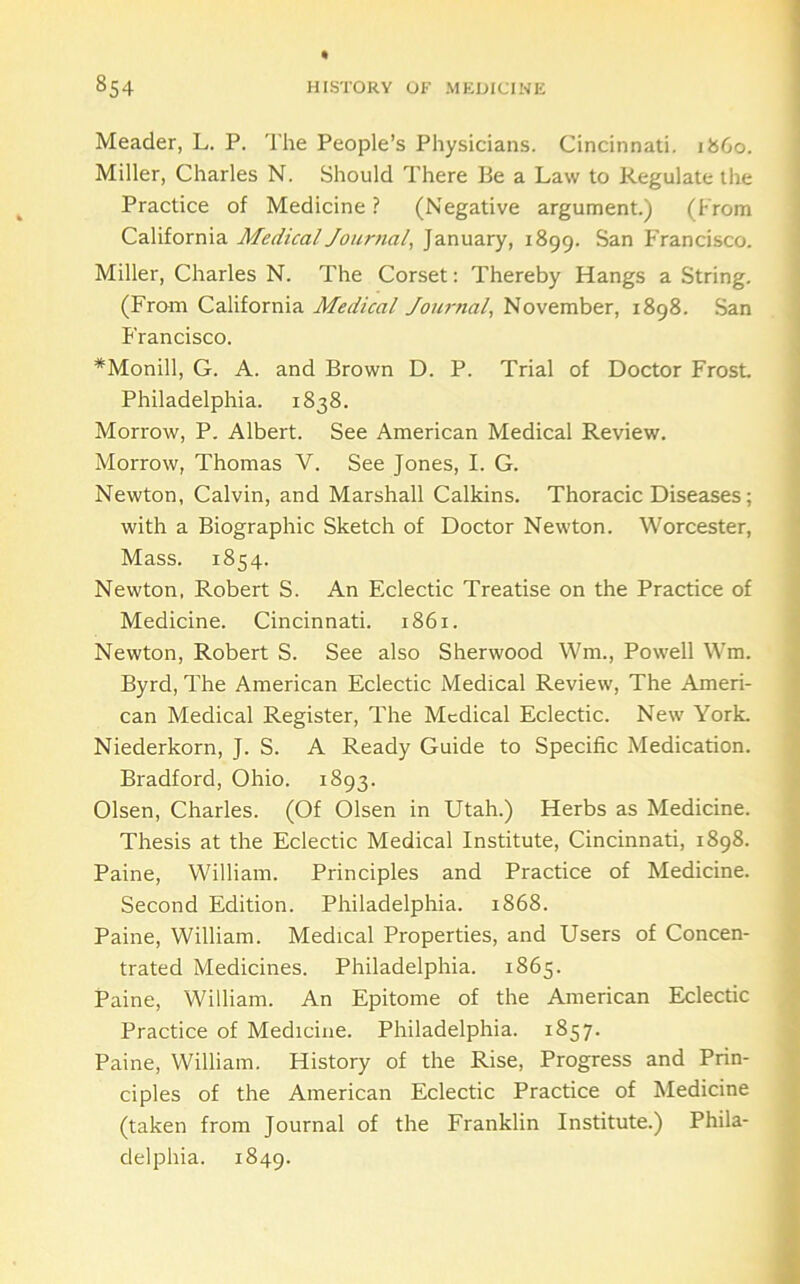 Header, L. P. The People’s Physicians. Cincinnati, i860. Miller, Charles N. Should There Be a Law to Regulate the Practice of Medicine ? (Negative argument.) (From California Medicaljournal, January, 1899. San Francisco. Miller, Charles N. The Corset: Thereby Hangs a String. (From California Medical Jou7-nal, November, 1898. San Francisco. *Monill, G. A. and Brown D. P. Trial of Doctor Frost Philadelphia. 1838. Morrow, P. Albert. See American Medical Review. Morrow, Thomas V. See Jones, I. G. Newton, Calvin, and Marshall Calkins. Thoracic Diseases; with a Biographic Sketch of Doctor Newton. Worcester, Mass. 1854. Newton, Robert S. An Eclectic Treatise on the Practice of Medicine. Cincinnati. 1861. Newton, Robert S. See also Sherwood Wm., Powell Wm. Byrd, The American Eclectic Medical Review, The Ameri- can Medical Register, The Medical Eclectic. New York. Niederkorn, J. S. A Ready Guide to Specific Medication. Bradford, Ohio. 1893. Olsen, Charles. (Of Olsen in Utah.) Herbs as Medicine. Thesis at the Eclectic Medical Institute, Cincinnati, 1898. Paine, William. Principles and Practice of Medicine. Second Edition. Philadelphia. 1868. Paine, William. Medical Properties, and Users of Concen- trated Medicines. Philadelphia. 1865. Paine, William. An Epitome of the American Eclectic Practice of Medicine. Philadelphia. 1857. Paine, William. History of the Rise, Progress and Prin- ciples of the American Eclectic Practice of Medicine (taken from Journal of the Eranklin Institute.) Phila- delphia. 1849.