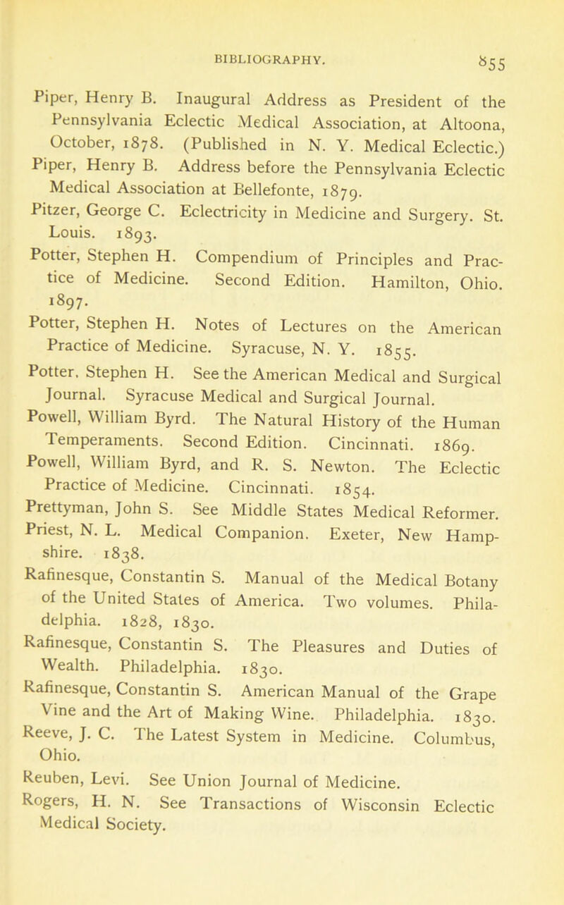 ^55 Piper, Henry B. Inaugural Address as President of the Pennsylvania Eclectic Medical Association, at Altoona, October, 1878. (Published in N. Y. Medical Eclectic.) Piper, Henry B. Address before the Pennsylvania Eclectic Medical Association at Bellefonte, 1879. Pitzer, George C. Eclectricity in Medicine and Surgery. St. Louis. 1893. Potter, Stephen H. Compendium of Principles and Prac- tice of Medicine. Second Edition. Hamilton, Ohio. 1897. Potter, Stephen H. Notes of Lectures on the American Practice of Medicine. Syracuse, N. Y. 1855. Potter. Stephen H. Seethe American Medical and Surgical Journal. Syracuse Medical and Surgical Journal. Powell, William Byrd. The Natural History of the Human Temperaments. Second Edition. Cincinnati. 1869. Powell, William Byrd, and R. S. Newton. The Eclectic Practice of Medicine. Cincinnati. 1854. Prettyman, John S. See Middle States Medical Reformer. Priest, N. L. Medical Companion. Exeter, New Hamp- shire. 1838. Rafinesque, Constantin S. Manual of the Medical Botany of the United States of America. Two volumes. Phila- delphia. 1828, 1830. Rafinesque, Constantin S. The Pleasures and Duties of Wealth. Philadelphia. 1830. Rafinesque, Constantin S. American Manual of the Grape Vine and the Art of Making Wine. Philadelphia. 1830. Reeve, J. C. The Latest System in Medicine. Columbus, Ohio. Reuben, Levi. See Union Journal of Medicine. Rogers, H. N. See Transactions of Wisconsin Eclectic Medical Society.