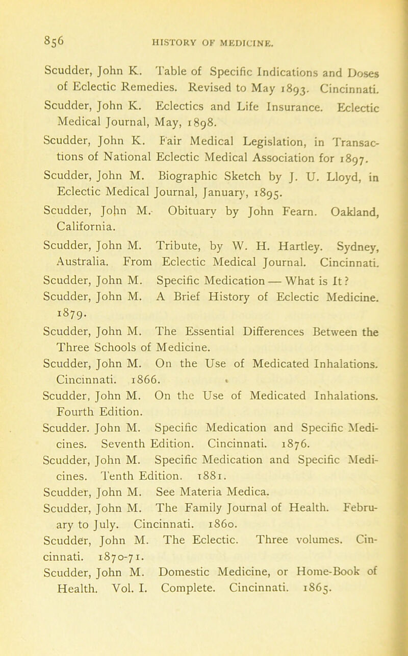 Scudder, John K. Table of Specific Indications and Doses of Eclectic Remedies. Revised to May 1893. Cincinnati. Scudder, John K. Eclectics and Life Insurance. Eclectic Medical Journal, May, 1898. Scudder, John K. Fair Medical Legislation, in Transac- tions of National Eclectic Medical Association for 1897. Scudder, John M. Biographic Sketch by J. U. Lloyd, in Eclectic Medical Journal, January, 1895. Scudder, Jofin M.- Obituary by John Fearn. Oakland, California. Scudder, John M. Tribute, by W. H. Hartley. Sydney, Australia. From Eclectic Medical Journal. Cincinnati. Scudder, John M. Specific Medication — What is It? Scudder, John M. A Brief History of Eclectic Medicine. 1879. Scudder, John M. The Essential Differences Between the Three Schools of Medicine. Scudder, John M. On the Use of Medicated Inhalations. Cincinnati. 1866. • Scudder, John M. On the Use of Medicated Inhalations. Fourth Edition. Scudder. John M. Specific Medication and Specific Medi- cines. Seventh Edition. Cincinnati. 1876. Scudder, John M. Specific Medication and Specific Medi- cines. Tenth Edition. 1881. Scudder, John M. See Materia Medica. Scudder, John M. The Family Journal of Health. Febru- ary to July. Cincinnati, i860. Scudder, John M. The Eclectic. Three volumes. Cin- cinnati. 1870-71. Scudder, John M. Domestic Medicine, or Home-Book of Health. Vol. I. Complete. Cincinnati. 1865.