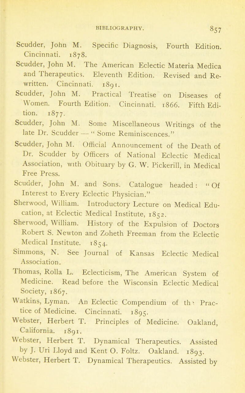 Scudder, John M. Specific Diagnosis, Fourth Edition. Cincinnati. 1878. Scudder, John M. The American Eclectic Materia Medica and Therapeutics. Eleventh Edition. Revised and Re- written. Cincinnati. i8gr. Scudder, John M. Practical Treatise on Diseases of Women. Fourth Edition. Cincinnati. 1866. Fifth Edi- tion. 1877. Scudder, John M. Some Miscellaneous Writings of the late Dr. Scudder — “ Some Reminiscences.” Scudder, John M. Official Announcement of the Death of Dr. Scudder by Officers of National Eclectic Medical Association, with Obituary by G. W. Pickerill, in Medical Free Press. Scudder, John M. and Sons. Catalogue headed; “Of Interest to Every Eclectic Physician.” Sherwood, William. Introductory Lecture on Medical Edu- cation, at Eclectic Medical Institute, 1852. Sherwood, William. History of the Expulsion of Doctors Robert S. Newton and Zoheth Freeman from the Eclectic Medical Institute. 1854. Simmons, N. See Journal of Kansas Eclectic Medical Association. Thomas, Rolla L. Eclecticism, The American System of Medicine. Read before the Wisconsin Eclectic Medical Society, 1867. Watkins, Lyman. An Eclectic Compendium of th 1 Prac- tice of Medicine. Cincinnati. 1895. Webster, Herbert T. Principles of Medicine. Oakland, California. 1891. Webster, Herbert T. Dynamical Therapeutics. Assisted by J. Uri Lloyd and Kent O. Foltz. Oakland. 1893. Webster, Herbert T. Dynamical Therapeutics. Assisted by