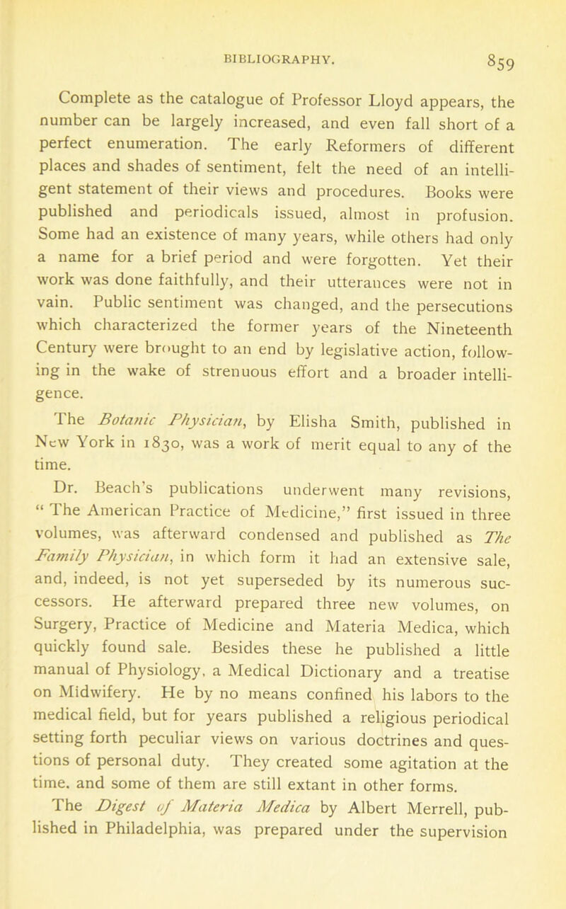 Complete as the catalogue of Professor Lloyd appears, the number can be largely increased, and even fall short of a perfect enumeration. The early Reformers of different places and shades of sentiment, felt the need of an intelli- gent statement of their views and procedures. Books were published and periodicals issued, almost in profusion. Some had an existence of many years, while others had only a name for a brief period and were forgotten. Yet their work was done faithfully, and their utterances were not in vain. Public sentiment was changed, and the persecutions which characterized the former years of the Nineteenth Century were brought to an end by legislative action, follow- ing in the wake of strenuous effort and a broader intelli- gence. The Botanic Physician, by Elisha Smith, published in New York in 1830, was a work of merit equal to any of the time. Dr. Beach’s publications underwent many revisions, “ The American Practice of Medicine,” first issued in three volumes, was afterward condensed and published as The Family Physician, in which form it had an extensive sale, and, indeed, is not yet superseded by its numerous suc- cessors. He afterward prepared three new volumes, on Surgery, Practice of Medicine and Materia Medica, which quickly found sale. Besides these he published a little manual of Physiology, a Medical Dictionary and a treatise on Midwifery. He by no means confined his labors to the medical field, but for years published a religious periodical setting forth peculiar views on various doctrines and ques- tions of personal duty. They created some agitation at the time, and some of them are still extant in other forms. The Digest of Materia Medica by Albert Merrell, pub- lished in Philadelphia, was prepared under the supervision