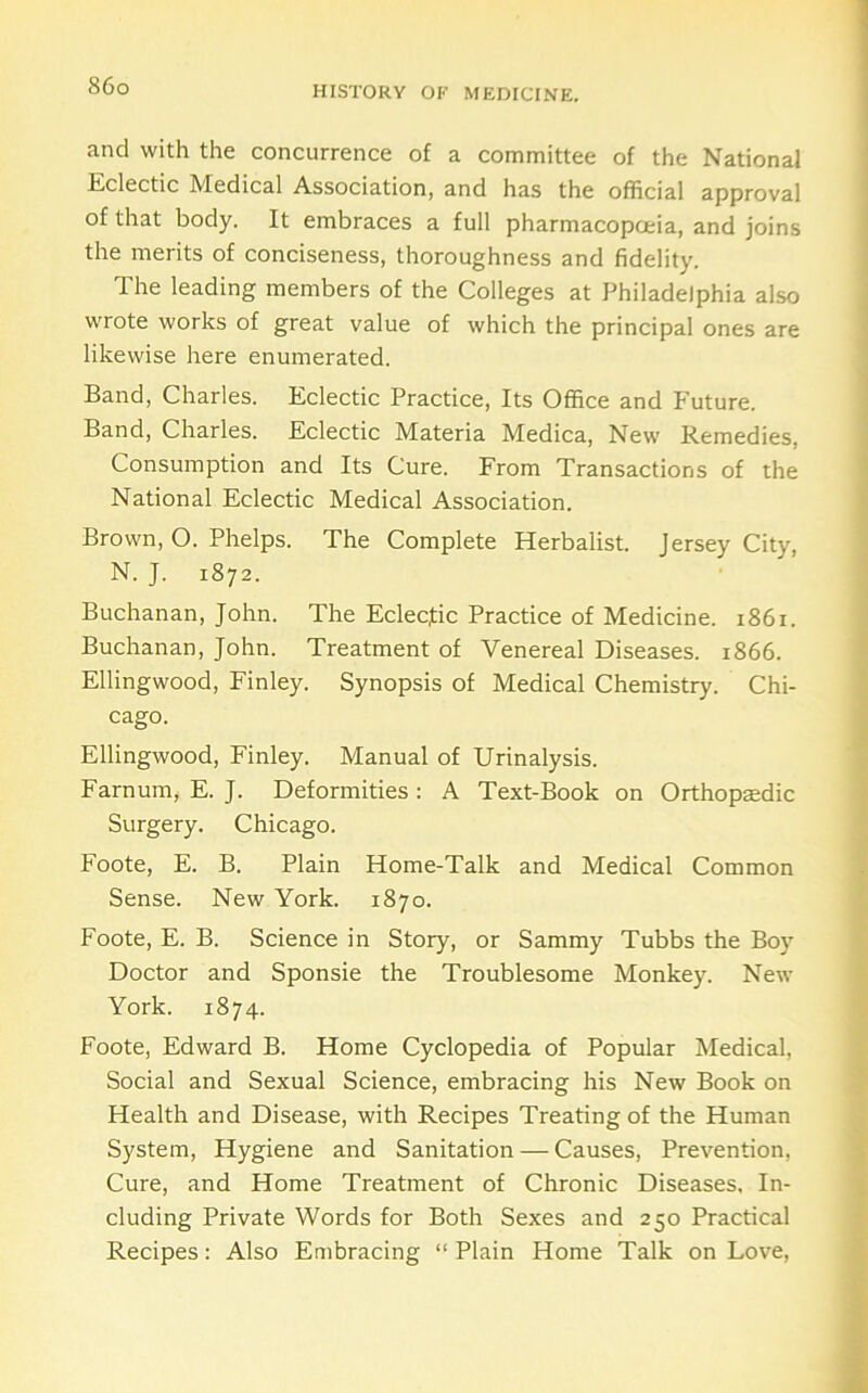 and with the concurrence of a committee of the National Eclectic Medical Association, and has the official approval of that body. It embraces a full pharmacopoeia, and joins the merits of conciseness, thoroughness and fidelity. The leading members of the Colleges at Philadelphia also wrote works of great value of which the principal ones are likewise here enumerated. Band, Charles. Eclectic Practice, Its Office and Future. Band, Charles. Eclectic Materia Medica, New Remedies, Consumption and Its Cure. From Transactions of the National Eclectic Medical Association. Brown, O. Phelps. The Complete Herbalist, jersey City, N. J. 1872. Buchanan, John. The Eclecfic Practice of Medicine. 1861. Buchanan, John. Treatment of Venereal Diseases. 1866. Ellingwood, Finley. Synopsis of Medical Chemistry. Chi- cago. Ellingwood, Finley. Manual of Urinalysis. Farnum, E. J. Deformities : A Text-Book on Orthopaedic Surgery. Chicago. Foote, E. B. Plain Home-Talk and Medical Common Sense. New York. 1870. Foote, E. B. Science in Story, or Sammy Tubbs the Boy Doctor and Sponsie the Troublesome Monkey. New York. 1874. Foote, Edward B. Home Cyclopedia of Popular Medical, Social and Sexual Science, embracing his New Book on Health and Disease, with Recipes Treating of the Human System, Hygiene and Sanitation — Causes, Prevention, Cure, and Home Treatment of Chronic Diseases, In- cluding Private Words for Both Sexes and 250 Practical Recipes: Also Embracing “ Plain Home Talk on Love,