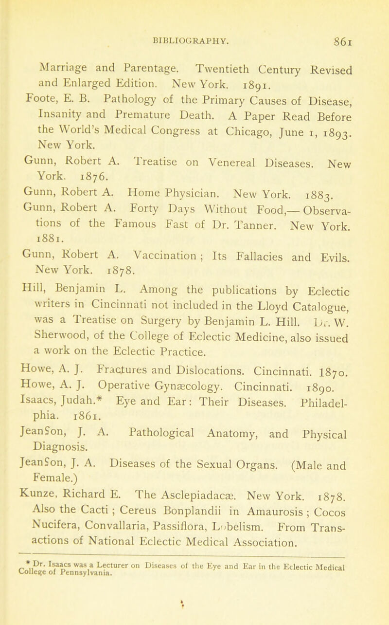 Marriage and Parentage. Twentieth Century Revised and Enlarged Edition. New York. 1891. Foote, E. B. Pathology of the Primary Causes of Disease, Insanity and Premature Death. A Paper Read Before the World’s Medical Congress at Chicago, June i, 1893. New York. Gunn, Robert A. Treatise on Venereal Diseases. New York. 1876. Gunn, Robert A. Home Physician. New York. 1883. Gunn, Robert A. Forty Days Without Food,— Observa- tions of the Famous Fast of Dr. Tanner. New York. 1881. Gunn, Robert A. Vaccination ; Its Fallacies and Evils. New York. 1878. Hill, Benjamin L. Among the publications by Eclectic writers in Cincinnati not included in the Lloyd Catalogue, was a Treatise on Surgery by Benjamin L. Hill. Dr. W. Sherwood, of the College of Eclectic Medicine, also issued a work on the Eclectic Practice. Howe, A. J. Fractures and Dislocations. Cincinnati. I870. Howe, A. J. Operative Gyngecology. Cincinnati. 1890. Isaacs, Judah.* Eye and Ear: Their Diseases. Philadel- phia. 1861. JeanSon, J. A. Pathological Anatomy, and Physical Diagnosis. JeanSon, J. A. Diseases of the Sexual Organs. (Male and Female.) Kunze, Richard E. The Asclepiadacae. New York. 1878. Also the Cacti ; Cereus Bonplandii in Amaurosis ; Cocos Nucifera, Convallaria, Passiflora, Lobelism. From Trans- actions of National Eclectic Medical Association. ‘ Dr. Isaacs was a Lecturer on Diseases of the Eye and Ear in the Eclectic Medical college of Pennsylvania.
