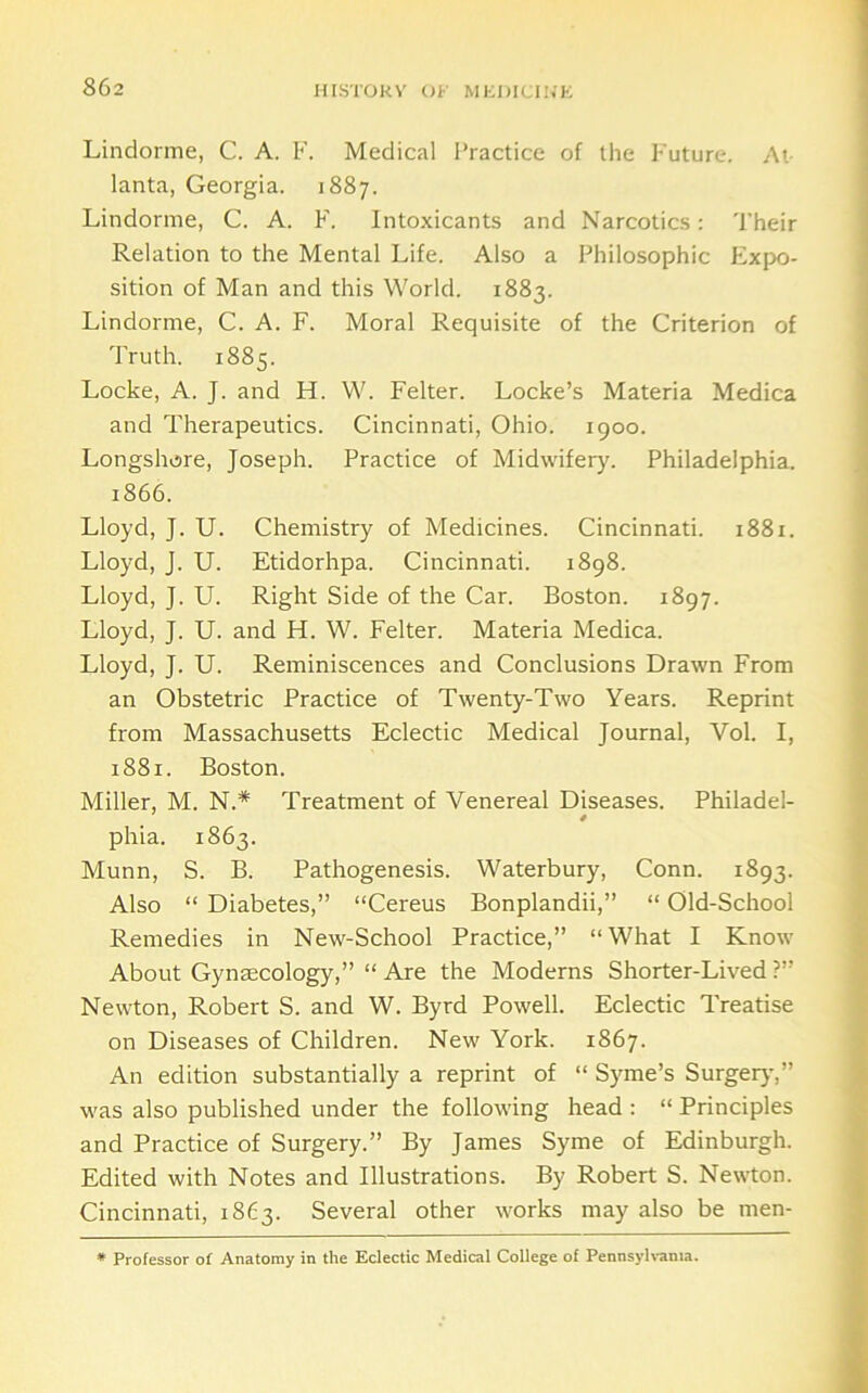 IirSTOKV OF MliDICIl.'K Lindorme, C. A. F. Medical Practice of the Future. At- lanta, Georgia. 1887. Lindorme, C. A. F. Intoxicants and Narcotics: 'I’heir Relation to the Mental Life. Also a Philosophic Expo- sition of Man and this World. 1883. Lindorme, C. A. F. Moral Requisite of the Criterion of Truth. 1885. Locke, A. J. and H. W. Felter. Locke’s Materia Medica and Therapeutics. Cincinnati, Ohio. 1900. Longshore, Joseph. Practice of Midwifery. Philadelphia. 1866. Lloyd, J. U. Chemistry of Medicines. Cincinnati. 1881. Lloyd, J. U. Etidorhpa. Cincinnati. 1898. Lloyd, J. U. Right Side of the Car. Boston. 1897. Lloyd, J. U. and H. W. Felter. Materia Medica. Lloyd, J. U. Reminiscences and Conclusions Drawn From an Obstetric Practice of Twenty-Two Years. Reprint from Massachusetts Eclectic Medical Journal, Vol. I, 1881. Boston. Miller, M. N.* Treatment of Venereal Diseases. Philadel- phia. 1863. Munn, S. B. Pathogenesis. Waterbury, Conn. 1893. Also “ Diabetes,” “Cereus Bonplandii,” “ Old-School Remedies in New-School Practice,” “What I Know About Gynmcology,” “Are the Moderns Shorter-Lived?” Newton, Robert S. and W. Byrd Powell. Eclectic Treatise on Diseases of Children. New York. 1867. An edition substantially a reprint of “ Syme’s Surgerj-,” was also published under the following head : “ Principles and Practice of Surgery.” By James Syme of Edinburgh. Edited with Notes and Illustrations. By Robert S. Newton. Cincinnati, 1863. Several other works may also be men-