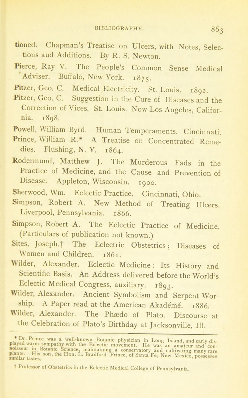 tioned. Chapman’s Treatise on Ulcers, with Notes, Selec- tions and Additions. By R. S. Newton. Rerce, Ray V. The People’s Common Sense Medical 'Adviser. Buffalo, New York. 1875. Pitzer, Geo. C. Medical Electricity. St. Louis. 1892. Pitzer, Geo. C. Suggestion in the Cure of Diseases and the Correction of Vices. St. Louis. Now Los Angeles, Califor- nia. 1898. Powell, William Byrd. Human Temperaments. Cincinnati. Prince, William R.* A Treatise on Concentrated Reme- dies. Flushing, N. Y. 1864. Rodermund, Matthew J. The Murderous Fads in the Practice of Medicine, and the Cause and Prevention of Disease. Appleton, Wisconsin. 1900. Sherwood, Wm. Eclectic Practice. Cincinnati, Ohio. Simpson, Robert A. New Method of Treating Ulcers. Liverpool, Pennsylvania. 1866. Simpson, Robert A. The Eclectic Practice of Medicine. (Particulars of publication not known.) Sites, Joseph.t The Eclectric Obstetrics; Diseases of Women and Children. 1861. Wilder, Alexander. Eclectic Medicine: Its History and Scientific Basis. An Address delivered before the World’s Eclectic Medical Congress, auxiliary. 1893. Wilder, Alexander. Ancient Symbolism and Serpent Wor- ship. A Paper read at the American Akademe'. 1886. ilder, Alexander. The Phaedo of Plato. Discourse at the Celebration of Plato’s Birthday at Jacksonville, 111.