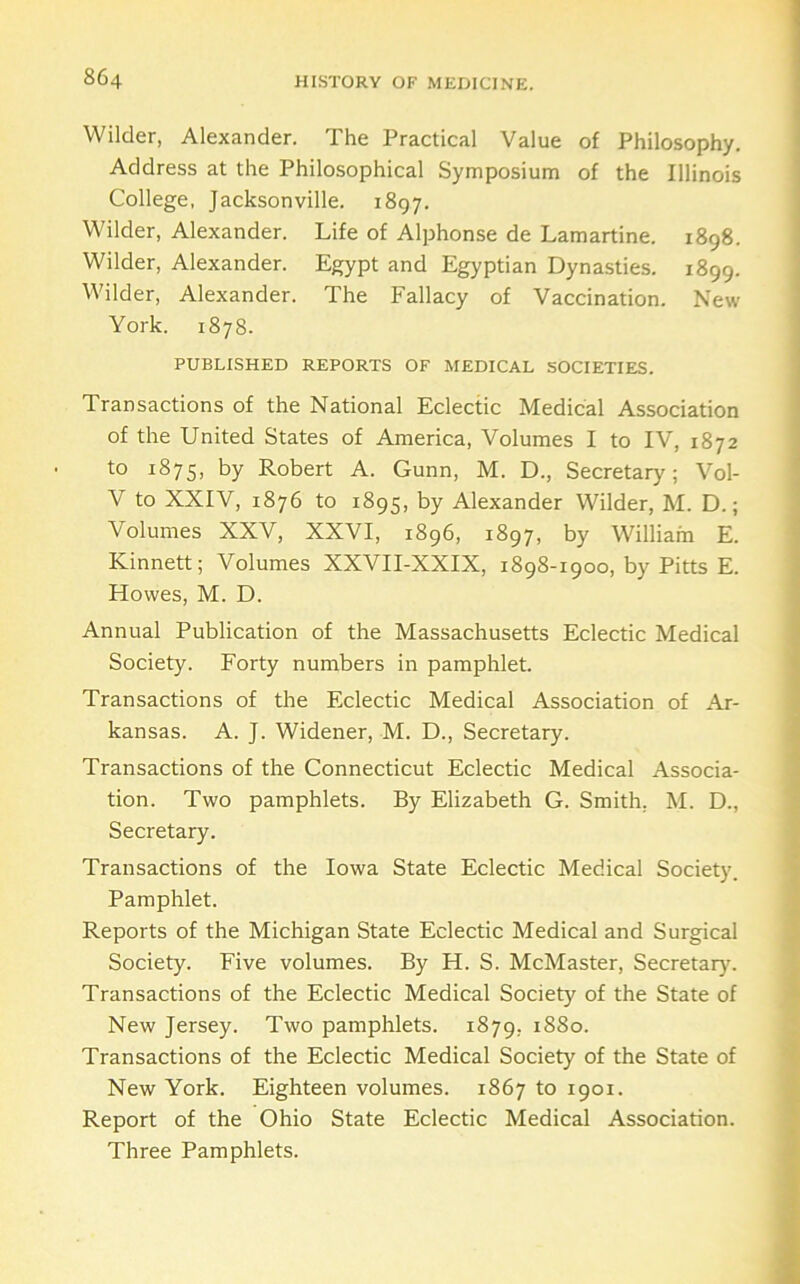 Wilder, Alexander. The Practical Value of Philosophy. Address at the Philosophical Symposium of the Illinois College, Jacksonville. 1897. Wilder, Alexander. Life of Alphonse de Lamartine. 1898. Wilder, Alexander. Egypt and Egyptian Dynasties. 1899. Wilder, Alexander. The Fallacy of Vaccination. New York. 1878. PUBLISHED REPORTS OF MEDICAL SOCIETIES. Transactions of the National Eclectic Medical Association of the United States of America, Volumes I to IV, 1872 to 1875, by Robert A. Gunn, M. D., Secretary; Vol- V to XXIV, 1876 to 1895, by Alexander Wilder, M. D.; Volumes XXV, XXVI, 1896, 1897, by William E. Kinnett; Volumes XXVII-XXIX, 1898-1900, by Pitts E. Howes, M. D. Annual Publication of the Massachusetts Eclectic Medical Society. Forty numbers in pamphlet. Transactions of the Eclectic Medical Association of Ar- kansas. A. J. Widener, M. D., Secretary. Transactions of the Connecticut Eclectic Medical Associa- tion. Two pamphlets. By Elizabeth G. Smith, M. D., Secretary. Transactions of the Iowa State Eclectic Medical Society. Pamphlet. Reports of the Michigan State Eclectic Medical and Surgical Society. Five volumes. By H. S. McMaster, Secretary'. Transactions of the Eclectic Medical Society of the State of New Jersey. Two pamphlets. 1879, 1880. Transactions of the Eclectic Medical Society of the State of New York. Eighteen volumes. 1867 to 1901. Report of the Ohio State Eclectic Medical Association. Three Pamphlets.