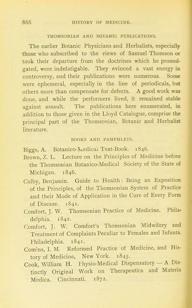 THOMSONIAN AND BOTANIC PUBLICATIONS. The earlier Botanic Physicians and Herbalists, especially those who subscribed to the views of Samuel Thomson or took their departure from the doctrines which he promul- gated, were indefatigable. They evinced a vast energy in controversy, and their publications were numerous. Some were ephemeral, especially in the line of periodicals, but others more than compensate for defects. A good work was done, and while the performers lived, it remained stable against assault. The publications here enumerated, in addition to those given in the Lloyd Catalogue, comprise the principal part of the Thomsonian, Botanic and Herbalist literature. BOOKS AND PAMPHLETS. Biggs, A. Botanico-^i.edical Text-Book. 1846. Brown, Z. L. Lecture on the Principles of Medicine before the Thomsonian Botanico-Medical Society of the State of Michigan. 1846. Colby, Benjamin. Guide to Health: Being an Exposition of the Principles, of the Thomsonian System of Practice and their Mode of Application in the Cure of Every Form ; of Disease. 1841. f Comfort, J. W. Thomsonian Practice of Medicine. Phila- f delphia. 1842. Comfort, J. W. Comfort’s Thomsonian Midwifery and Treatment of Complaints Peculiar to Females and Infants. Philadelphia. 1841. Comins, I. M. Reformed Practice of Medicine, and His- tory of Medicine. New York. 1845. Cook, William H. Physio-Medical Dispensatory — A Dis- tinctly Original Work on Therapeutics and Materia Medica. Cincinnati. 1872.