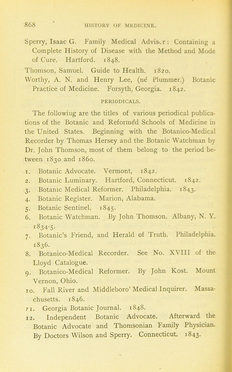 Sperry, Isaac G. Family Medical Advisi.r: Containing a Complete History of Disease with the Method and Mode of Cure. Hartford. 1848. Thomson, Samuel. Guide to Health. 1820. Worthy, A. N. and Henry Lee, (nd Plummer.) Botanic Practice of Medicine. Forsyth, Georgia. 1842. PERIODICALS. The following are the titles of various periodical publica- tions of the Botanic and Reformed Schools of Medicine in the United States. Beginning with the Botanico-Medical Recorder by Thomas Hersey and the Botanic Watchman by Dr. John Thomson, most of them belong to the period be- tween 1830 and i860. 1. Botanic Advocate. Vermont, 1842. 2. Botanic Luminary. Hartford, Connecticut. 1842. 3. Botanic Medical Reformer. Philadelphia. 1843. 4. Botanic Register. Marion, Alabama. 5. Botanic Sentinel. 1845. 6. Botanic Watchman. By John Thomson. Albany, N. Y. 1834-5- 7. Botanic’s Friend, and Herald of Truth. Philadelphia. 1836. 8. Botanico-Medical Recorder. See No. XVIII of the Lloyd Catalogue. 9. Botanico-Medical Reformer. By John Kost. Mount Vernon, Ohio. 10. Fall River and Middleboro’Medical Inquirer. Massa- chusetts. 1846. 7 1. Georgia Botanic Journal. 1848. 12. Independent Botanic Advocate. Afterward the Botanic Advocate and Thomsonian Family Physician. By Doctors Wilson and Sperry. Connecticut. 1843.