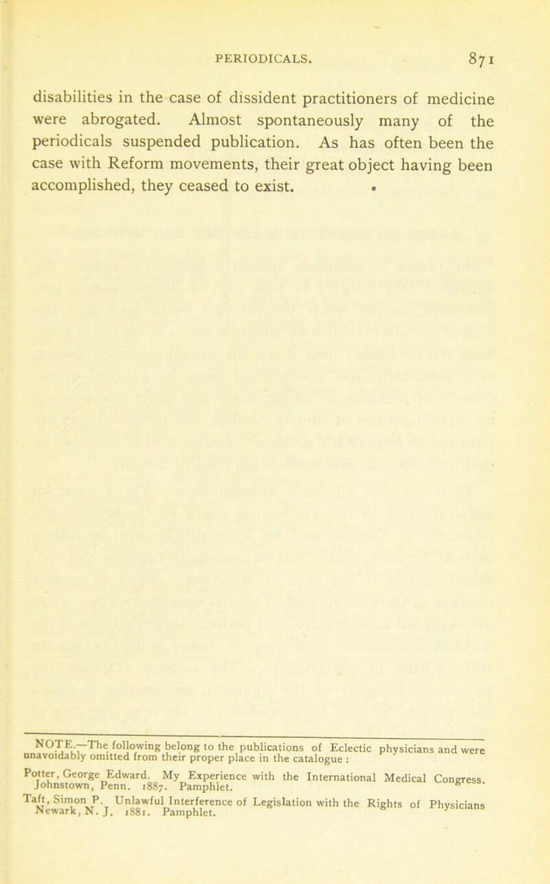 disabilities in the case of dissident practitioners of medicine were abrogated. Almost spontaneously many of the periodicals suspended publication. As has often been the case with Reform movements, their great object having been accomplished, they ceased to exist. . NOTE —The lollowing belong to the publications of Eclectic physicians and \ unavoidably omitted from their proper place in the catalogue : PottCT, George Edward. My Experience with the International Medical Coneress Johnstown, Penn. 1887. Pamphlet. ^ Taft, Simon P. Unlawful Interference of Legislation with the Rights of Physicians iNewarkjN.J, 1881. Pamphlet.