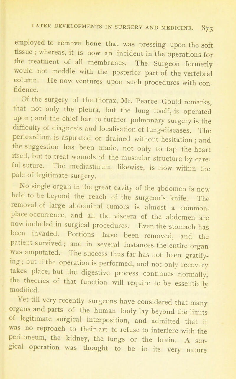 employed to remove bone that was pressing upon the soft tissue ; whereas, it is now an incident in the operations for the treatment of all membranes. The Surgeon formerly would not meddle with the posterior part of the vertebral column. He now ventures upon such procedures with con- fidence. Of the surgery of the thorax, Mr. Pearce Gould remarks, that not only the pleura, but the lung itself, is operated upon , and the chief bar to further pulmonary surgery is the difficulty of diagnosis and localisation of lung-diseases. The pericardium is aspirated or drained without hesitation ; and the suggestion has been made, not only to tap the heart itself, but to treat wounds of the muscular structure by care- ful suture. The mediastinum, likewise, is now within the pale of legitimate surgery. No single organ in the great cavity of the abdomen is now held to be beyond the reach of the surgeon’s knife. The removal of large abdominal tumors is almost a common- place occurrence, and all the viscera of the abdomen are now included in surgical procedures. Even the stomach has been invaded. Portions have been removed, and the patient survived ; and in several instances the entire organ w'as amputated. The success thus far has not been gratify- ing, but if the operation is performed, and not only recovery takes place, but the digestive process continues normally, the theories of that function will require to be essentially modified. Yet till very recently surgeons have considered that many organs and parts of the human body lay beyond the limits of legitimate surgical interposition, and admitted that it was no reproach to their art to refuse to interfere with the peritoneum, the kidney, the lungs or the brain. A sur- gical operation was thought to be in its very nature