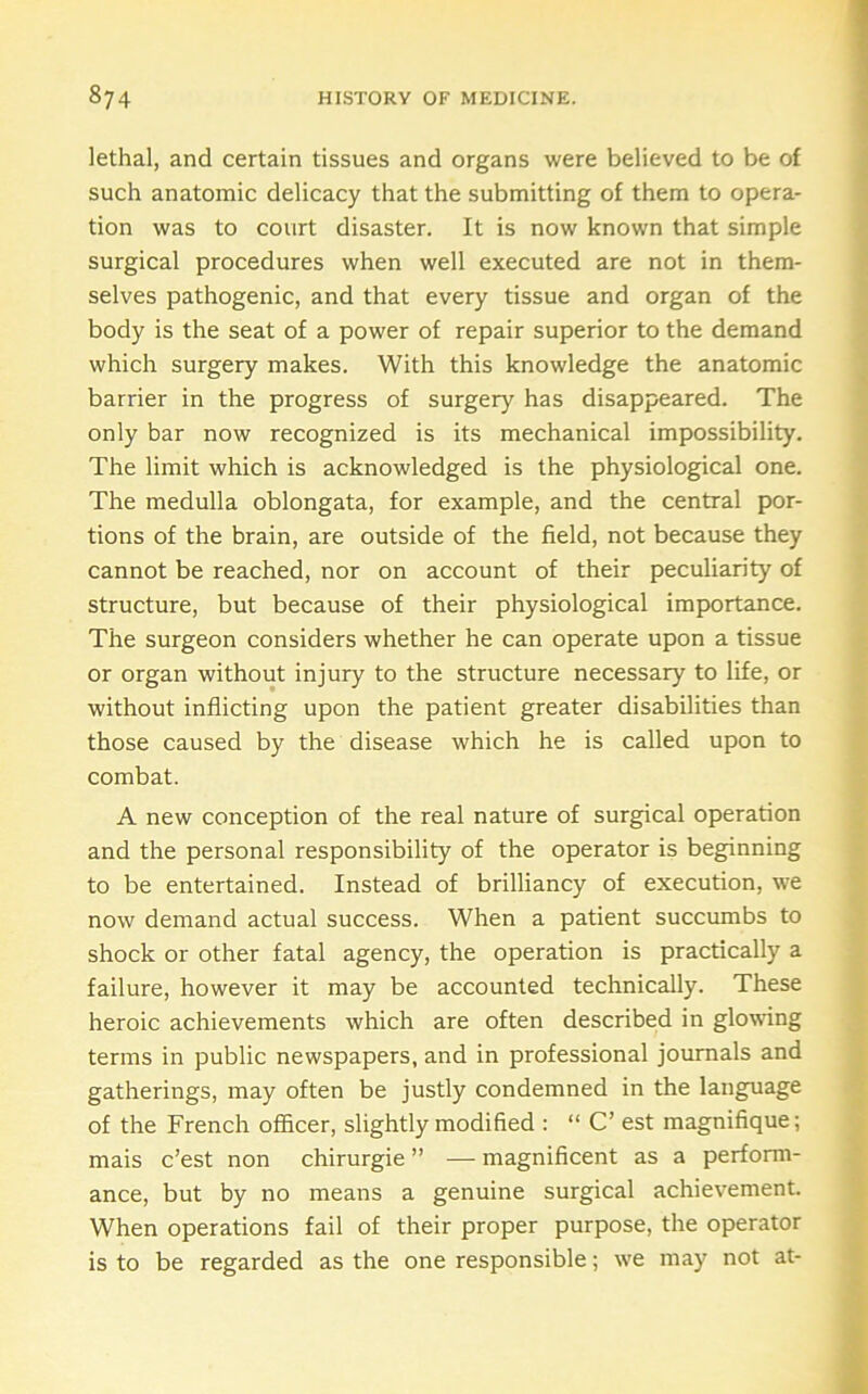 lethal, and certain tissues and organs were believed to be of such anatomic delicacy that the submitting of them to opera- tion was to court disaster. It is now known that simple surgical procedures when well executed are not in them- selves pathogenic, and that every tissue and organ of the body is the seat of a power of repair superior to the demand which surgery makes. With this knowledge the anatomic barrier in the progress of surgery has disappeared. The only bar now recognized is its mechanical impossibility. The limit which is acknowledged is the physiological one. The medulla oblongata, for example, and the central por- tions of the brain, are outside of the field, not because they cannot be reached, nor on account of their peculiarity of structure, but because of their physiological importance. The surgeon considers whether he can operate upon a tissue or organ without injury to the structure necessary to life, or without inflicting upon the patient greater disabilities than those caused by the disease which he is called upon to combat. A new conception of the real nature of surgical operation and the personal responsibility of the operator is beginning to be entertained. Instead of brilliancy of execution, we now demand actual success. When a patient succumbs to shock or other fatal agency, the operation is practically a failure, however it may be accounted technically. These heroic achievements which are often described in glowing terms in public newspapers, and in professional journals and gatherings, may often be justly condemned in the language of the French officer, slightly modified : “ C’ est magnifique; mais c’est non chirurgie ” — magnificent as a perform- ance, but by no means a genuine surgical achievement. When operations fail of their proper purpose, the operator is to be regarded as the one responsible; we may not at-