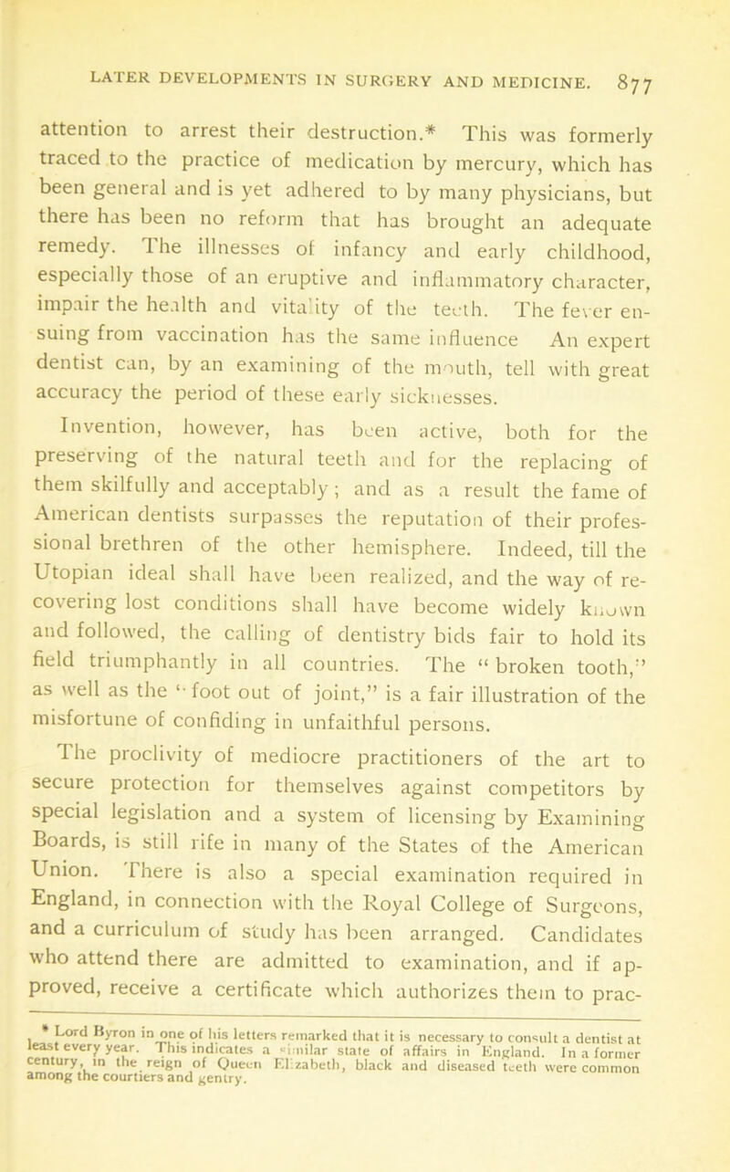 attention to arrest their destruction.* This was formerly traced to the practice of medication by mercury, which has been general and is yet adhered to by many physicians, but there has been no reform that has brought an adequate remedy. The illnesses of infancy and early childhood, especially those of an eruptive and inflammatory character, impair the health and vita’ity of the teeth. The fever en- suing from vaccination has the same influence An expert dentist can, by an examining of the mouth, tell with great accuracy the period of these early sicknesses. Invention, however, has been active, both for the preserving of the natural teeth and for the replacing of them skilfully and acceptably ; and as a result the fame of American dentists surpasses the reputation of their profes- sional brethren of the other hemisphere. Indeed, till the Utopian ideal shall have been realized, and the way of re- covering lost conditions shall have become widely known and followed, the calling of dentistry bids fair to hold its field triumphantly in all countries. The “ broken tooth,’’ as ivell as the ‘Toot out of joint,” is a fair illustration of the misfortune of confiding in unfaithful persons. The proclivity of mediocre practitioners of the art to secure protection for themselves against competitors by special legislation and a system of licensing by Examining Boards, is still rife in many of the States of the American Union. There is also a special examination required in England, in connection with the Royal College of Surgeons, and a curriculum of study has been arranged. Candidates who attend there are admitted to examination, and if ap- proved, receive a certificate which authorizes them to prac- Lord Byron m one of Ins letters remarked that it is necessary to consult a dentist at least every year. This indicates a “imilar state of affairs in Kn^jland. In a former century, in the reign of Queen Elizabeth, black and diseased teeth were common among the courtiers and gentry.