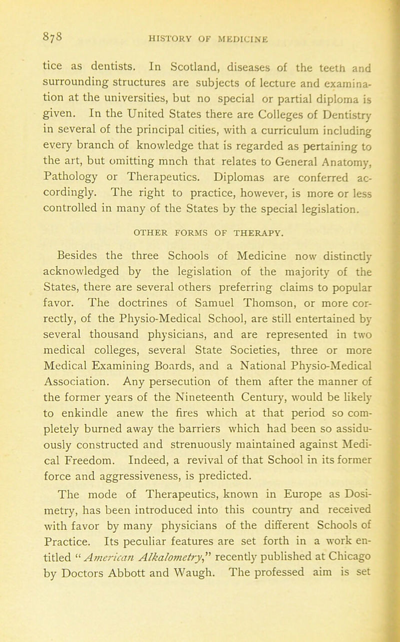 tice as dentists. In Scotland, diseases of the teeth and surrounding structures are subjects of lecture and examina- tion at the universities, but no special or partial diploma is given. In the United States there are Colleges of Dentistry in several of the principal cities, with a curriculum including eveiy branch of knowledge that is regarded as pertaining to the art, but omitting mnch that relates to General Anatomy, Pathology or Therapeutics. Diplomas are conferred ac- cordingly. The right to practice, however, is more or less controlled in many of the States by the special legislation. OTHER FORMS OF THERAPY. Besides the three Schools of Medicine now distinctly acknowledged by the legislation of the majority of the States, there are several others preferring claims to popular favor. The doctrines of Samuel Thomson, or more cor- rectly, of the Physio-Medical School, are still entertained by several thousand physicians, and are represented in two medical colleges, several State Societies, three or more Medical Examining Boards, and a National Physio-Medical Association. Any persecution of them after the manner of the former years of the Nineteenth Century, would be likely to enkindle anew the fires which at that period so com- pletely burned away the barriers which had been so assidu- ously constructed and strenuously maintained against Medi- cal Freedom. Indeed, a revival of that School in its former force and aggressiveness, is predicted. The mode of Therapeutics, known in Europe as Dosi- metry, has been introduced into this country and received with favor by many physicians of the different Schools of Practice. Its peculiar features are set forth in a work en- titled Ameriam Alka/ometrj,’’ recently published at Chicago by Doctors Abbott and Waugh. The professed aim is set