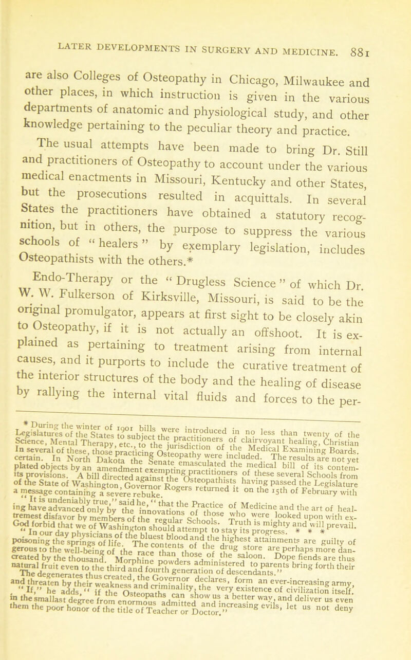LATER DEVELOPMENTS IN SURGERY are also Colleps of Osteopathy in Chicago, Milwaukee and other places, in which instruction is given in the various departments of anatomic and physiological study, and other knowledge pertaining to the peculiar theory and practice. The usual attempts have been made to bring Dr. Still and practitioners of Osteopathy to account under the various medical enactments in Missouri, Kentucky and other States, but the prosecutions resulted in acquittals. In several States the practitioners have obtained a statutory recog- nition, but in others, the purpose to suppress the various schools of “healers” by exemplary legislation, includes Osteopathists with the others.* “ ^'^^gless Science ” of which Dr W. W. Fulkerson of Kirksville, Missouri, is said to be the ongnal promulgator, appears at first sight to be closely akin to Osteopathy, if it is not actually an offshoot. It is ex- plained as pertaining to treatment arising from internal causes, and it purports to include the curative treatment of *e interior structures of the body and the healing of disease by rallying the internal vital fluids and forces to the per- Ujgislaturfsol ThTsTatei trsubjectth^^^^ T 'enty of the Saence, Mental Theranv fVi • practitioners of clairvoyant healiner, Christian In several of these Medical Examinfng Boar<L certain. In Nor* DaL'irthe^f^^^^ The results a?e not plated objects by an amenSnent exemntinTnra'^rtV^'^ of >ls contem- f A bill directed against the ^OsteonatM^^^^^ several Schools from of the State of Washington Govlranr having passed the Legislature a message containing a^severe rS. ® “ °° of February «uth ing haveadranSd onirby ^innorarion'r Jf'^^those °^.the art of heal- fremest disfavor by members of the reeiilar ^ .^f'O 'ycre looked upon with ex- Mn onr^d'a T “f.^ashington should attempt to st Jy ittp'romfsf poisoning t^^sp^ri^of7ife %“^^^^^^ attainments are guilty of us not deny