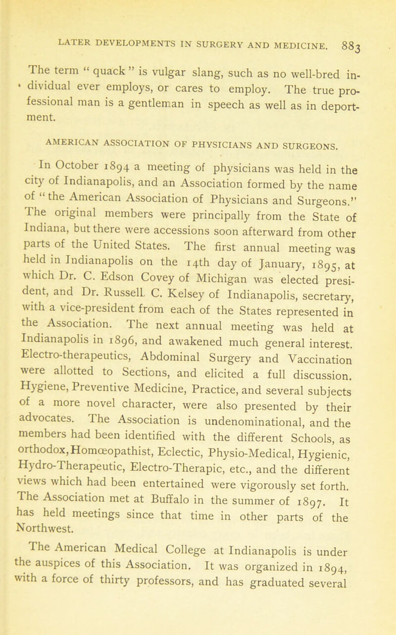 The term “ quack ” is vulgar slang, such as no well-bred in- • dividual ever employs, or cares to employ. The true pro- fessional man is a gentleman in speech as well as in deport- ment. AMERICAN ASSOCIATION OF PHYSICIANS AND SURGEONS. In October 1894 a meeting of physicians was held in the city of Indianapolis, and an Association formed by the name of “ the American Association of Physicians and Surgeons.” The original members were principally from the State of Indiana, but there were accessions soon afterward from other parts of the United States. The first annual meeting was held in Indianapolis on the 14th day of January, 1895, at which Dr. C. Edson Covey of Michigan was elected presi- dent, and Dr. RusselL C. Kelsey of Indianapolis, secretary, with a vice-president from each of the States represented in the Association. The next annual meeting was held at Indianapolis in 1896, and awakened much general interest. Electro-therapeutics, Abdominal Surgery and Vaccination were allotted to Sections, and elicited a full discussion. Hygiene, Preventive Medicine, Practice, and several subjects of a more novel character, were also presented by their advocates. The Association is undenominational, and the members had been identified with the different Schools, as orthodox,Homceopathist, Eclectic, Physio-Medical, Hygienic, Hydro-Therapeutic, Electro-Therapic, etc., and the different views which had been entertained were vigorously set forth. The Association met at Buffalo in the summer of 1897. It has held meetings since that time in other parts of the Northwest. The American Medical College at Indianapolis is under the auspices of this Association, It was organized in 1894, with a force of thirty professors, and has graduated several