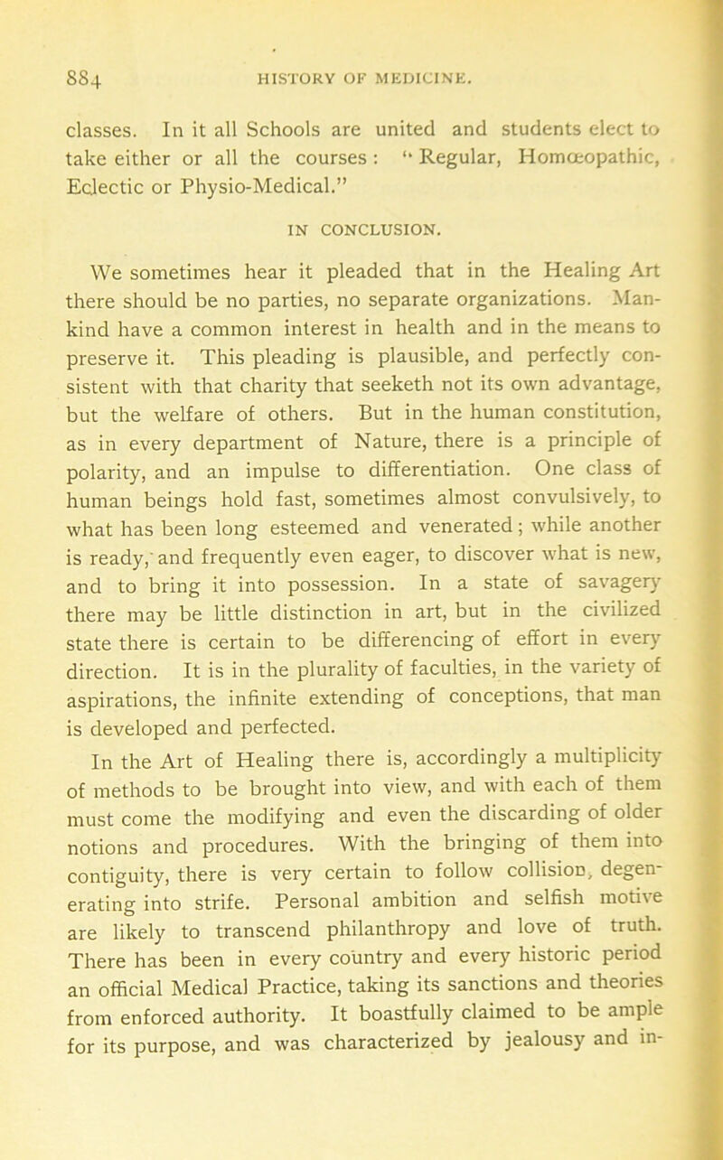 classes. In it all Schools are united and students elect to take either or all the courses : “ Regular, Homoeopathic, Eclectic or Physio-Medical.” IN CONCLUSION. We sometimes hear it pleaded that in the Healing Art there should be no parties, no separate organizations. Man- kind have a common interest in health and in the means to preserve it. This pleading is plausible, and perfectly con- sistent with that charity that seeketh not its own advantage, but the welfare of others. But in the human constitution, as in every department of Nature, there is a principle of polarity, and an impulse to differentiation. One class of human beings hold fast, sometimes almost convulsively, to what has been long esteemed and venerated; while another is ready,' and frequently even eager, to discover what is new, and to bring it into possession. In a state of savagery there may be little distinction in art, but in the civilized state there is certain to be differencing of effort in everj' direction. It is in the plurality of faculties, in the variety of aspirations, the infinite extending of conceptions, that man is developed and perfected. In the Art of Healing there is, accordingly a multiplicity of methods to be brought into view, and with each of them must come the modifying and even the discarding of older notions and procedures. With the bringing of them into contiguity, there is very certain to follow collision, degen- erating into strife. Personal ambition and selfish motive are likely to transcend philanthropy and love of truth. There has been in every country and every historic period an official Medical Practice, taking its sanctions and theories from enforced authority. It boastfully claimed to be ample for its purpose, and was characterized by jealousy and in-